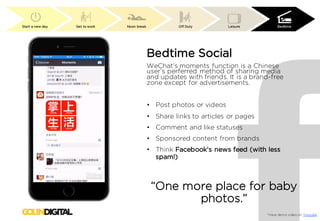 Start a new day Get to work Noon break Off Duty Leisure Bedtime
*View demo video on Youtube
Bedtime Social
WeChat’s moments function is a Chinese
user’s perferred method of sharing media
and updates with friends. It is a brand-free
zone except for advertisements.
• Post photos or videos
• Share links to articles or pages
• Comment and like statuses
• Sponsored content from brands
• Think Facebook’s news feed (with less
spam!)
“One more place for baby
photos.”
 
