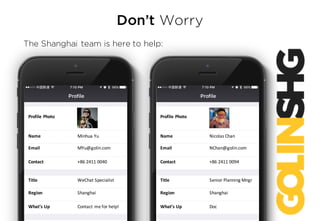 Don’t Worry
The Shanghai team is here to help:
Profile	Photo
Name
Email
Contact
Title
Region
What’s	Up
Nicolas	Chan
NChan@golin.com
+86	2411	0094
Senior	Planning	Mngr
Shanghai
Doc
Profile	Photo
Name
Email
Contact
Title
Region
What’s	Up
Minhua Yu
MYu@golin.com
+86	2411	0040
WeChat Specialist
Shanghai
Contact	me	for	help!
 