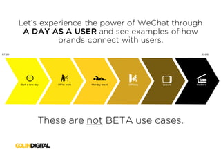 Let’s experience the power of WeChat through
A DAY AS A USER and see examples of how
brands connect with users.
Start a new day
07:00 23:00
Off to work Mid-day break Off Duty Leisure Bedtime
These are not BETA use cases.
 