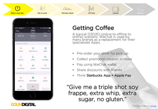 Start a new day Get to work Mid-day break Off Duty Leisure Bedtime
Getting Coffee
A typical O2O2O (online to offline to
online) scenario. WeChat is used by
many brands as a replacement for their
specialized Apps.
• Pre-order your drink for pick-up
• Collect promotion coupon in-store
• Pay using WeChat wallet
• Share discounts with friends
• Think Starbucks App + Apple Pay
*View demo video on Youtube
“Give me a triple shot soy
frappe, extra whip, extra
sugar, no gluten.”
 