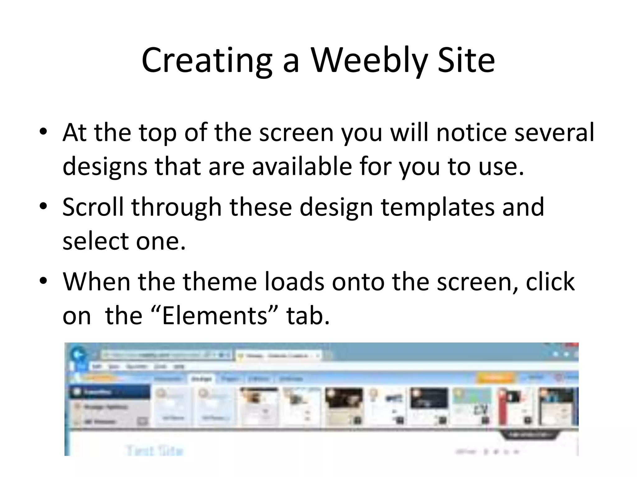 Creating a Weebly Site
• At the top of the screen you will notice several
designs that are available for you to use.
• Scroll through these design templates and
select one.
• When the theme loads onto the screen, click
on the “Elements” tab.
 