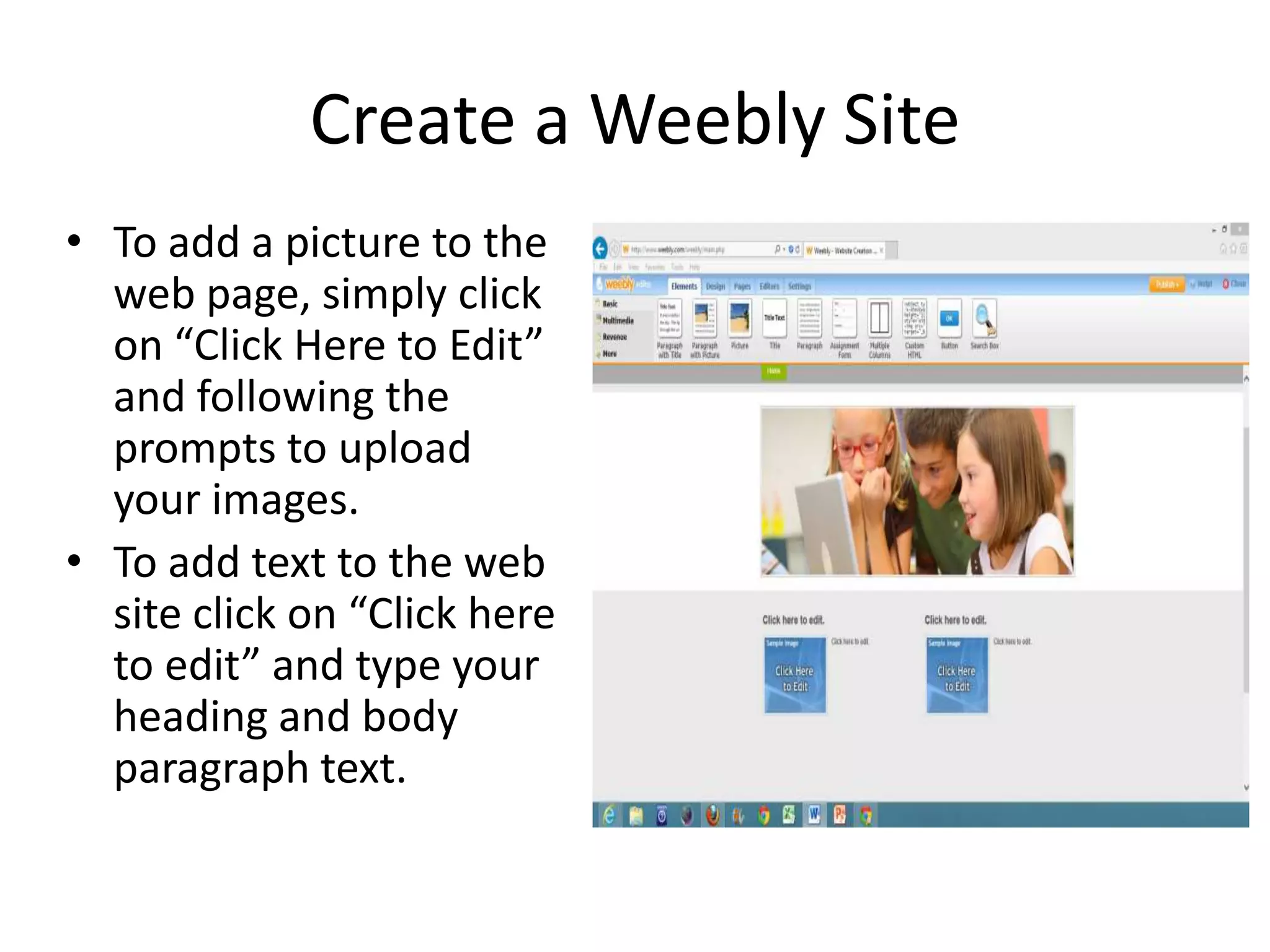 Create a Weebly Site
• To add a picture to the
web page, simply click
on “Click Here to Edit”
and following the
prompts to upload
your images.
• To add text to the web
site click on “Click here
to edit” and type your
heading and body
paragraph text.
 