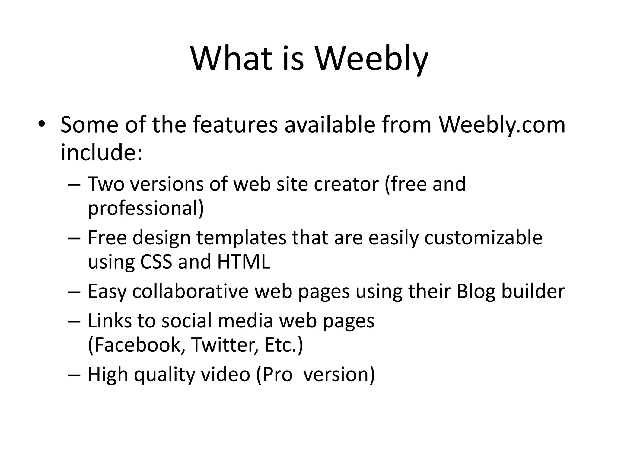 What is Weebly
• Some of the features available from Weebly.com
include:
– Two versions of web site creator (free and
professional)
– Free design templates that are easily customizable
using CSS and HTML
– Easy collaborative web pages using their Blog builder
– Links to social media web pages
(Facebook, Twitter, Etc.)
– High quality video (Pro version)
 