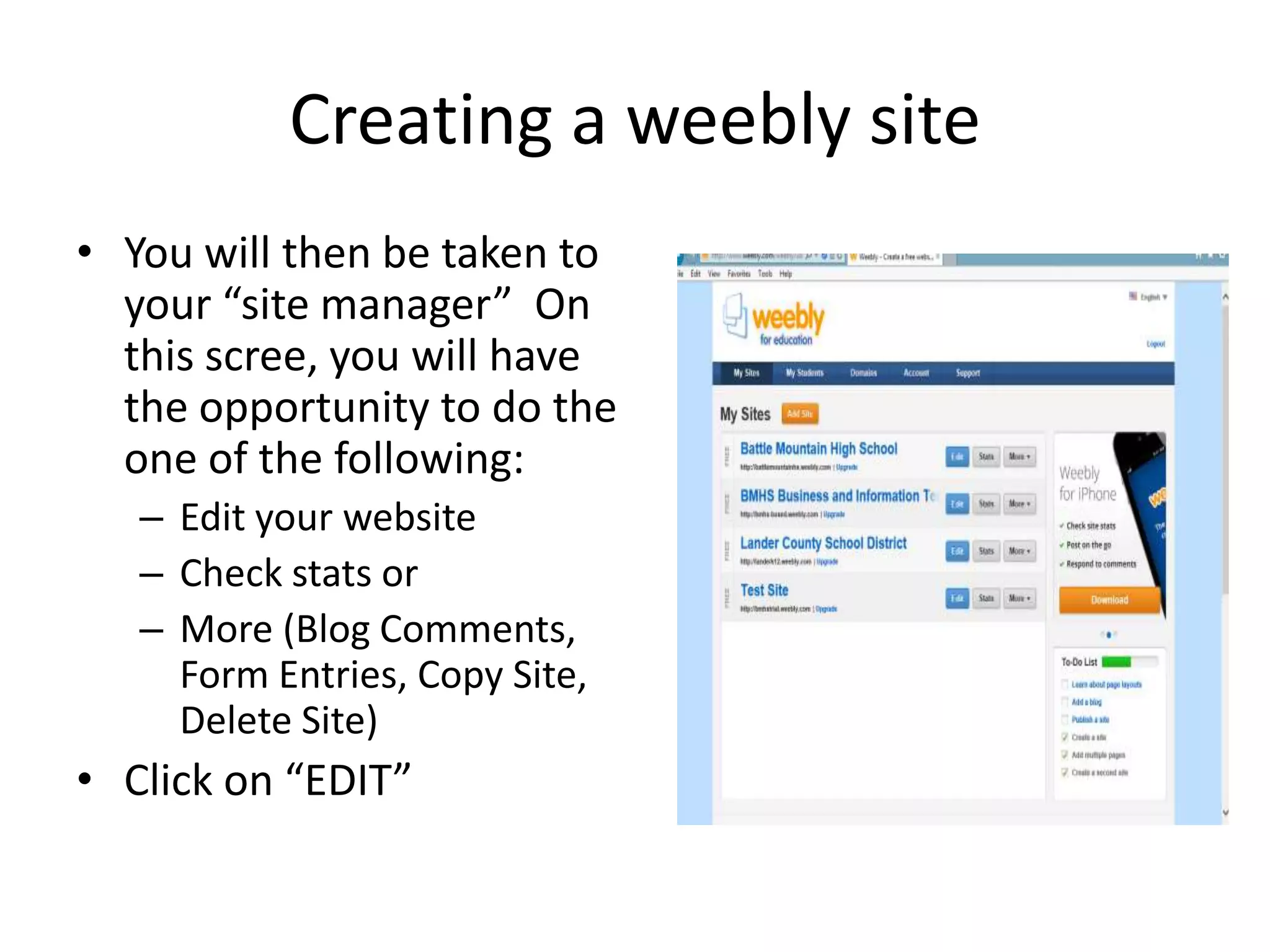 Creating a weebly site
• You will then be taken to
your “site manager” On
this scree, you will have
the opportunity to do the
one of the following:
– Edit your website
– Check stats or
– More (Blog Comments,
Form Entries, Copy Site,
Delete Site)
• Click on “EDIT”
 