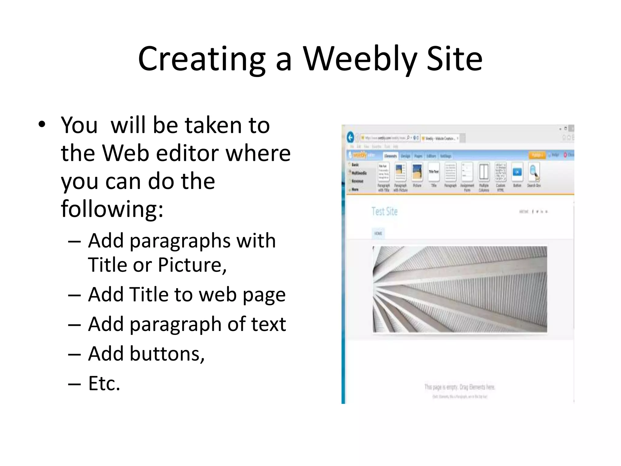 Creating a Weebly Site
• You will be taken to
the Web editor where
you can do the
following:
– Add paragraphs with
Title or Picture,
– Add Title to web page
– Add paragraph of text
– Add buttons,
– Etc.
 