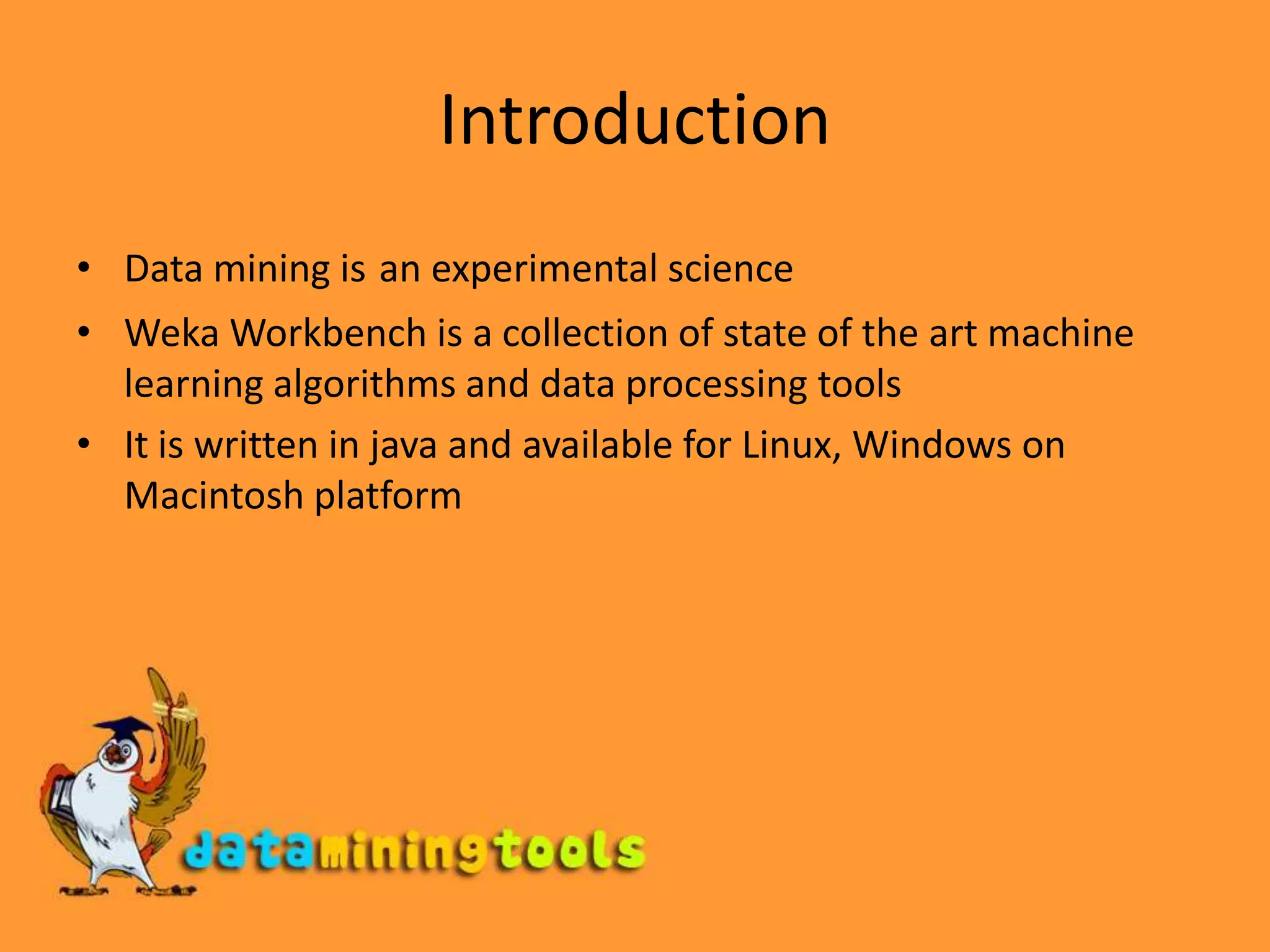 IntroductionData mining isan experimental science Weka Workbench is a collection of state of the art machine learning algorithms and data processing toolsIt is written in java and available for Linux, Windows on Macintosh platform
