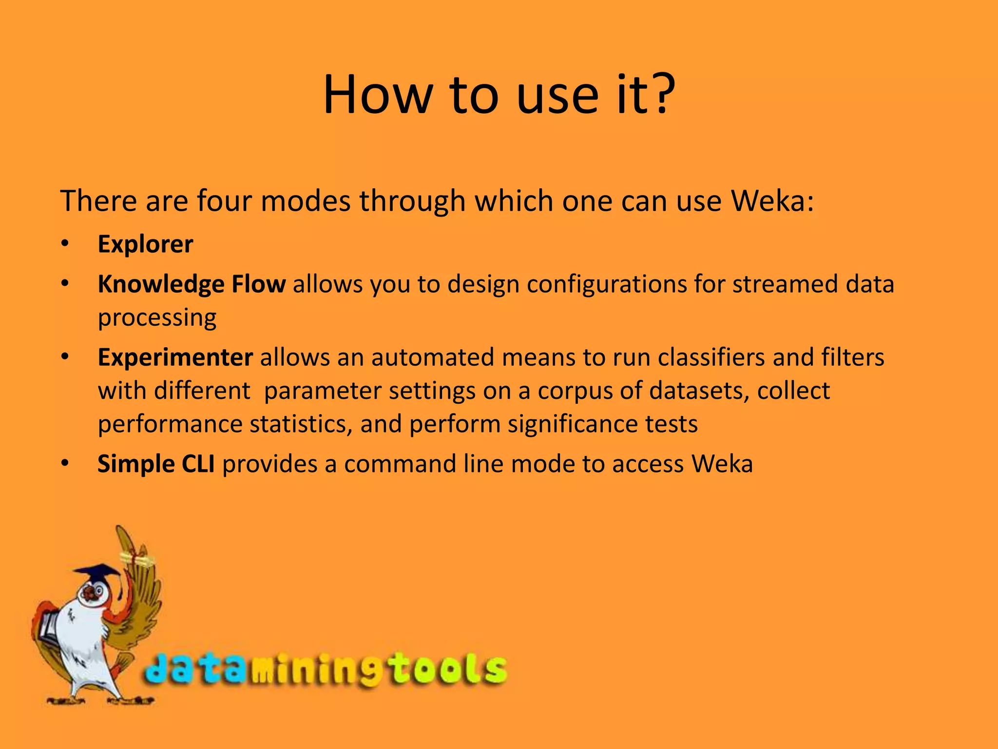 How to use it?There are four modes through which one can use Weka:ExplorerKnowledge Flow allows you to design configurations for streamed data processing Experimenter allows an automated means to run classifiers and filters with different parameter settings on a corpus of datasets, collect performance statistics, and perform significance testsSimple CLI provides a command line mode to access Weka