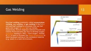 Gas Welding
Oxy-fuel welding (commonly called oxyacetylene
welding, oxy welding, or gas welding in the U.S.)
and oxy-fuel cutting are processes that use fuel
gases and oxygen to weld and cut metals,
respectively. French engineers Edmond Fouché and
Charles Picard became the first to develop oxygen-
acetylene welding in 1903.[1] Pure oxygen, instead
of air, is used to increase the flame temperature to
allow localized melting of the workpiece material
(e.g. steel) in a room environment.
13
 