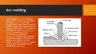 Arc welding
Arc welding is a welding process
that is used to join metal to metal
by using electricity to create
enough heat to melt metal, and the
melted metals when cool result in a
binding of the metals. It is a type of
welding that uses a welding power
supply to create an electric
arc between a metal stick
("electrode") and the base material
to melt the metals at the point-of-
contact. Arc welders can use
either direct (DC) or alternating(AC)
current, and consumable or non-
consumable electrodes.
3
 