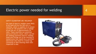 Electric power needed for welding
SAFETY ELEMENTARY ARC WELDINGP
the type of electric welders most likely
to be used will be the 240 volt a.c
machine, which is capable of an output
current of 130 amperes with a voltage
across the arc of approximately 24
volts. These machines are potential
source of electric shock, which can kill
All welding machines electric welding
leads and fittings are to be checked or
tested every four month by a certified
electrician who shall fix a metal tag
consisting of date showing when next
inspection is due.
4
 