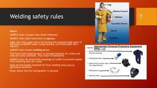 Welding safety rules
Basics
ALWAYS wear a proper face shield (Helmet).
ALWAYS wear close-toed shoes (Leggings).
Light rays may cause injury by burning the exposed body parts of
the body so ALWAYS wear a long-sleeved, non-flammable shirt
(Apron).
ALWAYS wear proper welding gloves.
The fume from material such as zinc(galvanizing) tin, brass and
lead are toxic to breath, Thus mask is mandatory,
ALWAYS wear ear protection (earplugs or muffs) to prevent sparks
from entering your ear canal.
Keep all flammable material far from welding area sucg as
petroleum products.
Know where the fire extinguisher is located.
7
 
