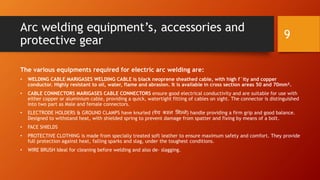 Arc welding equipment’s, accessories and
protective gear
The various equipments required for electric arc welding are:
• WELDING CABLE MARIGASES WELDING CABLE is black neoprene sheathed cable, with high f`ity and copper
conductor. Highly resistant to oil, water, flame and abrasion. It is available in cross section areas 50 and 70mm².
• CABLE CONNECTORS MARIGASES CABLE CONNECTORS ensure good electrical conductivity and are suitable for use with
either copper or aluminium cable, providing a quick, watertight fitting of cables on sight. The connector is distinguished
into two part as Male and female connectors.
• ELECTRODE HOLDERS & GROUND CLAMPS have knurled (पेच कस्न मिल्ने) handle providing a firm grip and good balance.
Designed to withstand heat, with shielded spring to prevent damage from spatter and fixing by means of a bolt.
• FACE SHIELDS
• PROTECTIVE CLOTHING is made from specially treated soft leather to ensure maximum safety and comfort. They provide
full protection against heat, falling sparks and slag, under the toughest conditions.
• WIRE BRUSH Ideal for cleaning before welding and also de– slagging.
9
 