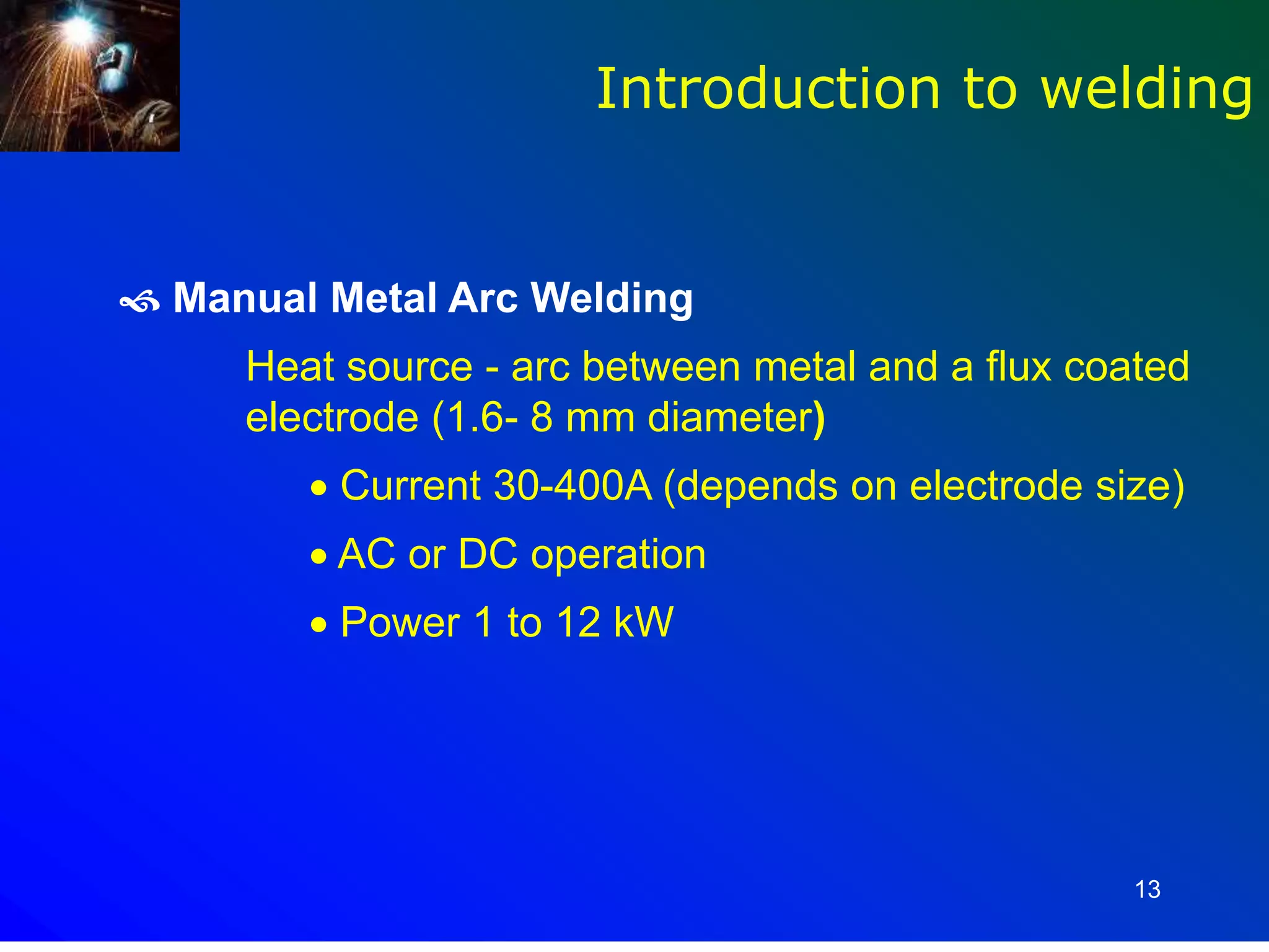 13
 Manual Metal Arc Welding
Heat source - arc between metal and a flux coated
electrode (1.6- 8 mm diameter)
 Current 30-400A (depends on electrode size)
 AC or DC operation
 Power 1 to 12 kW
Introduction to welding
 
