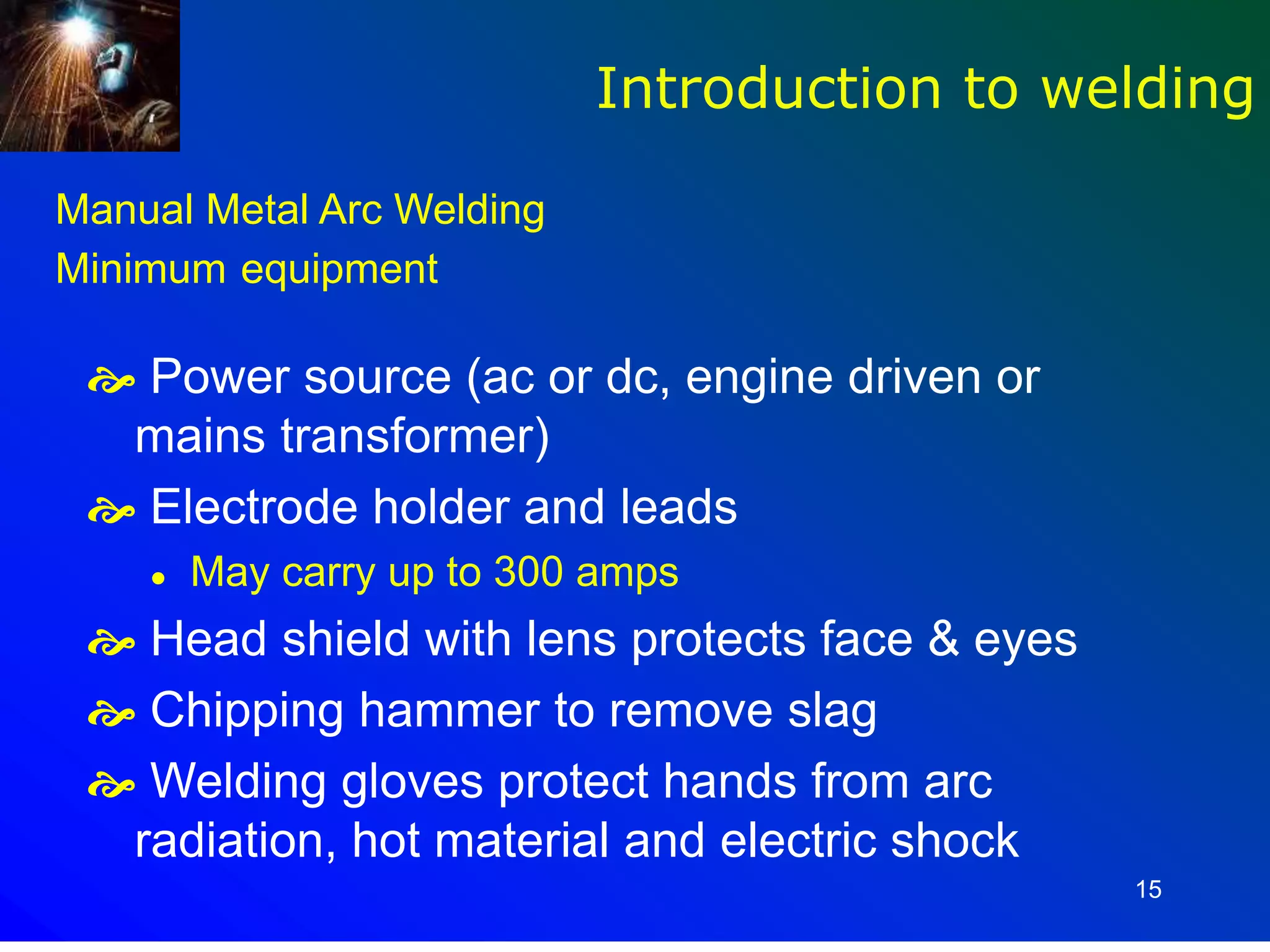 15
Manual Metal Arc Welding
Minimum equipment
 Power source (ac or dc, engine driven or
mains transformer)
 Electrode holder and leads
 May carry up to 300 amps
 Head shield with lens protects face & eyes
 Chipping hammer to remove slag
 Welding gloves protect hands from arc
radiation, hot material and electric shock
Introduction to welding
 