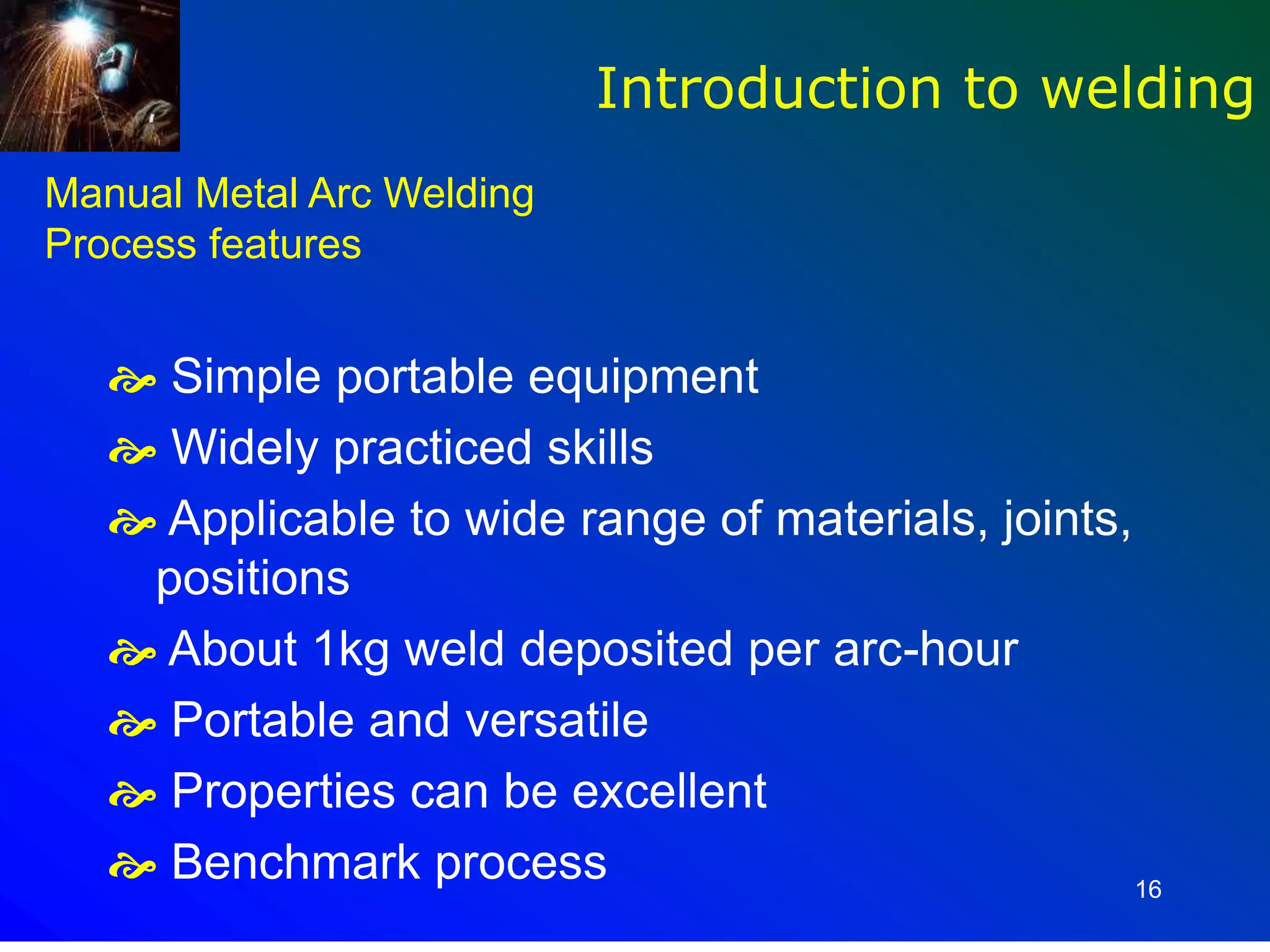 16
Manual Metal Arc Welding
Process features
 Simple portable equipment
 Widely practiced skills
 Applicable to wide range of materials, joints,
positions
 About 1kg weld deposited per arc-hour
 Portable and versatile
 Properties can be excellent
 Benchmark process
Introduction to welding
 