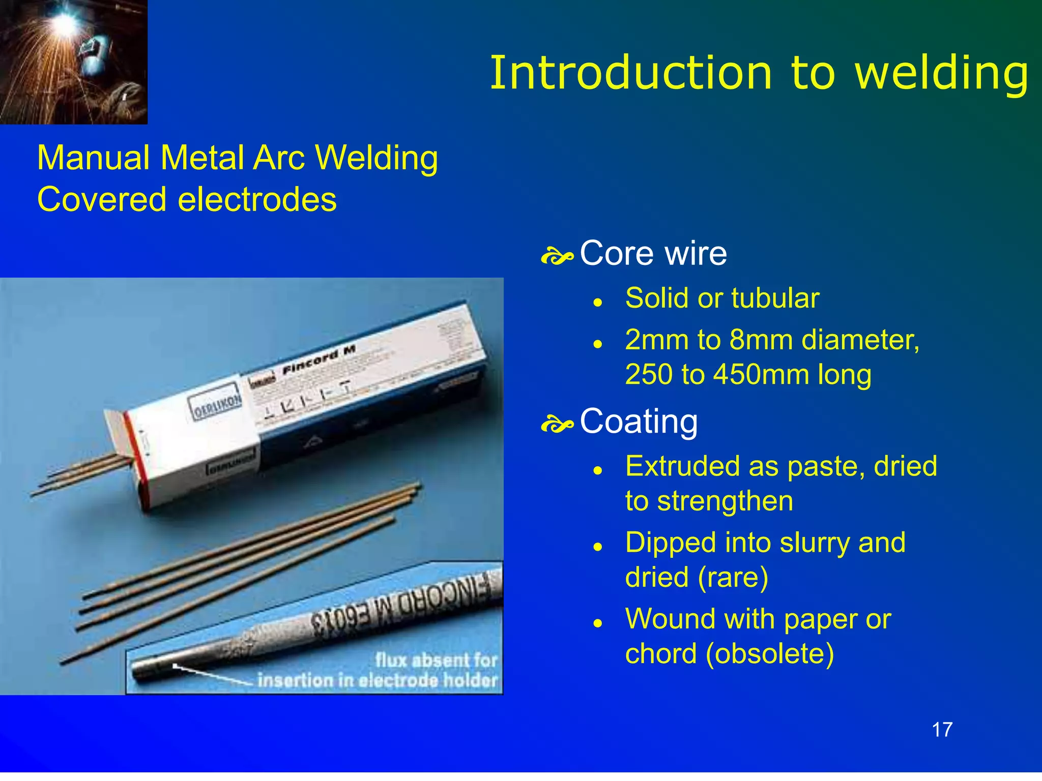 17
Manual Metal Arc Welding
Covered electrodes
Core wire
 Solid or tubular
 2mm to 8mm diameter,
250 to 450mm long
Coating
 Extruded as paste, dried
to strengthen
 Dipped into slurry and
dried (rare)
 Wound with paper or
chord (obsolete)
Introduction to welding
 