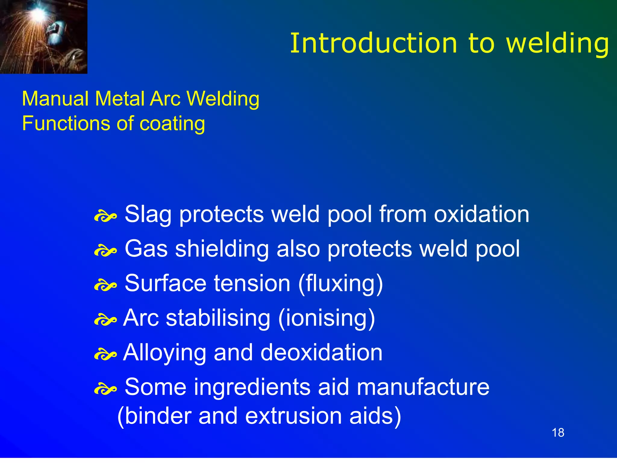 18
Manual Metal Arc Welding
Functions of coating
 Slag protects weld pool from oxidation
 Gas shielding also protects weld pool
 Surface tension (fluxing)
 Arc stabilising (ionising)
 Alloying and deoxidation
 Some ingredients aid manufacture
(binder and extrusion aids)
Introduction to welding
 