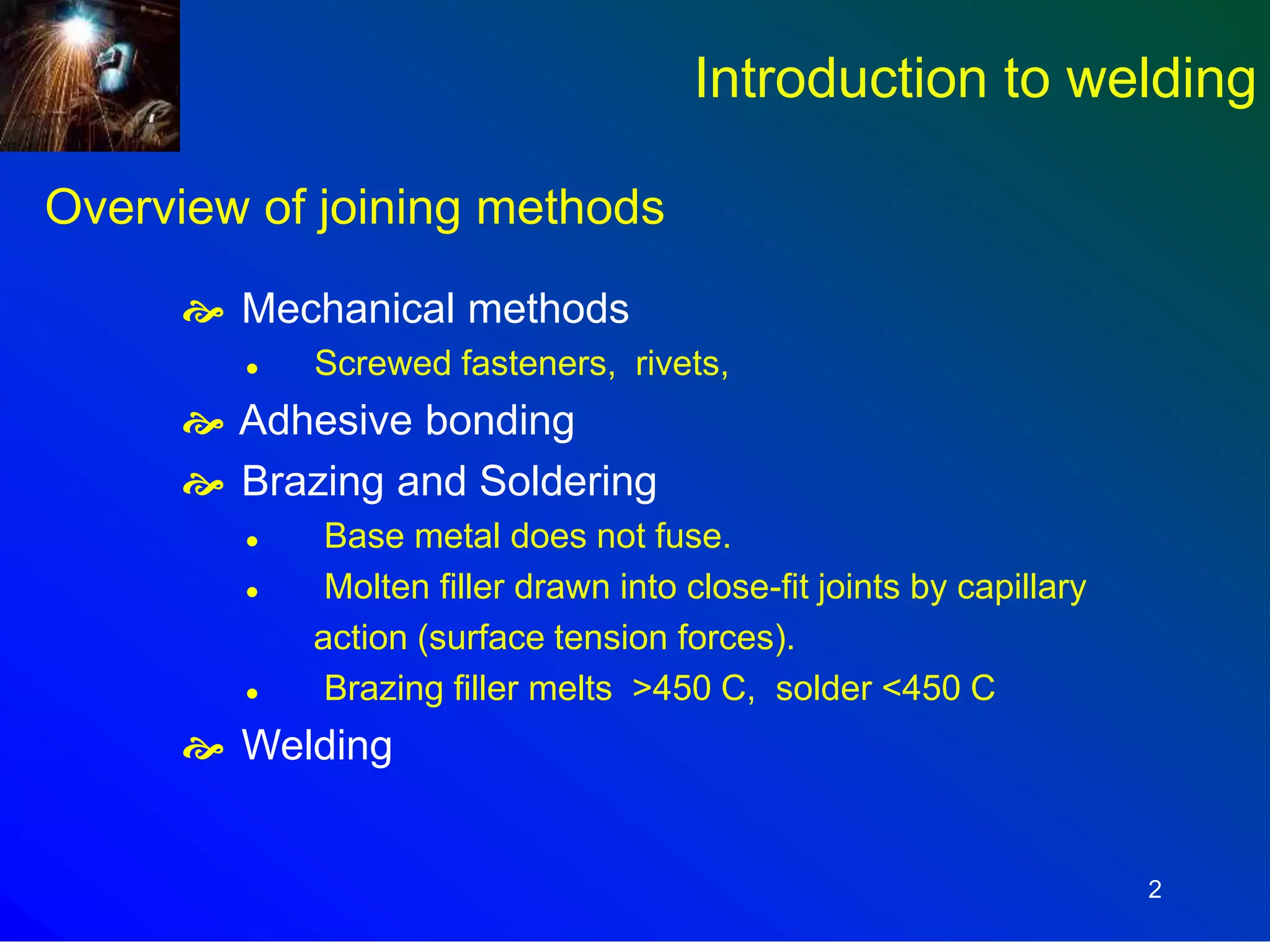 2
Overview of joining methods
 Mechanical methods
 Screwed fasteners, rivets,
 Adhesive bonding
 Brazing and Soldering
 Base metal does not fuse.
 Molten filler drawn into close-fit joints by capillary
action (surface tension forces).
 Brazing filler melts >450 C, solder <450 C
 Welding
Introduction to welding
 