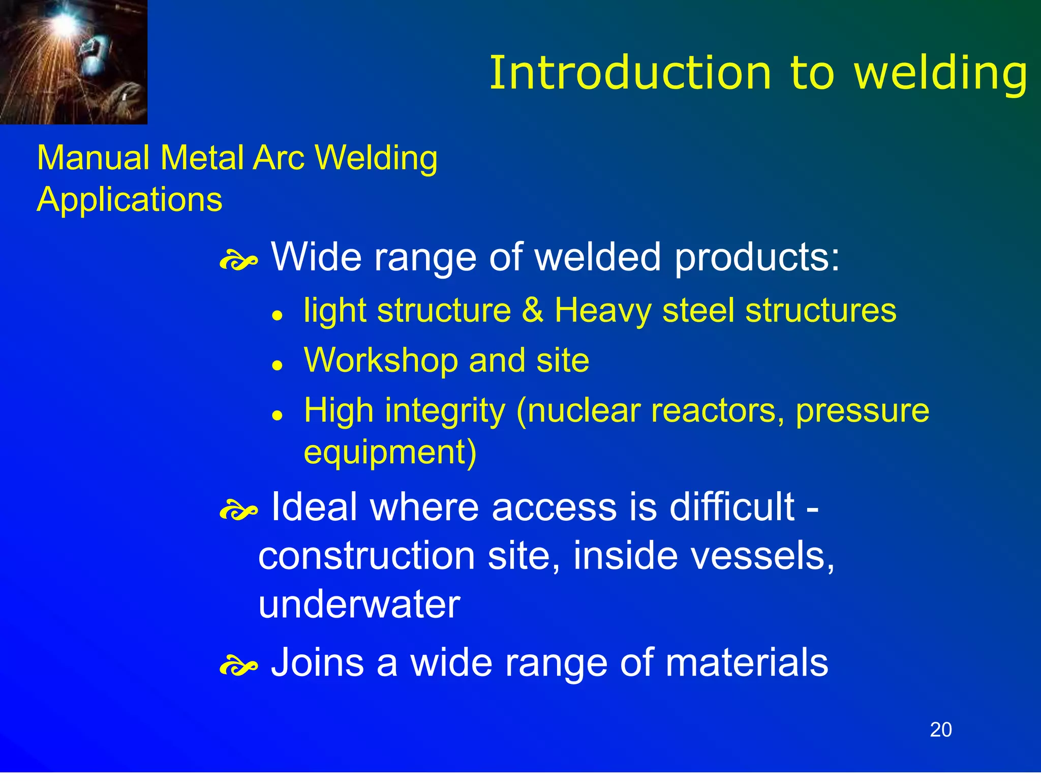 20
Manual Metal Arc Welding
Applications
 Wide range of welded products:
 light structure & Heavy steel structures
 Workshop and site
 High integrity (nuclear reactors, pressure
equipment)
 Ideal where access is difficult -
construction site, inside vessels,
underwater
 Joins a wide range of materials
Introduction to welding
 