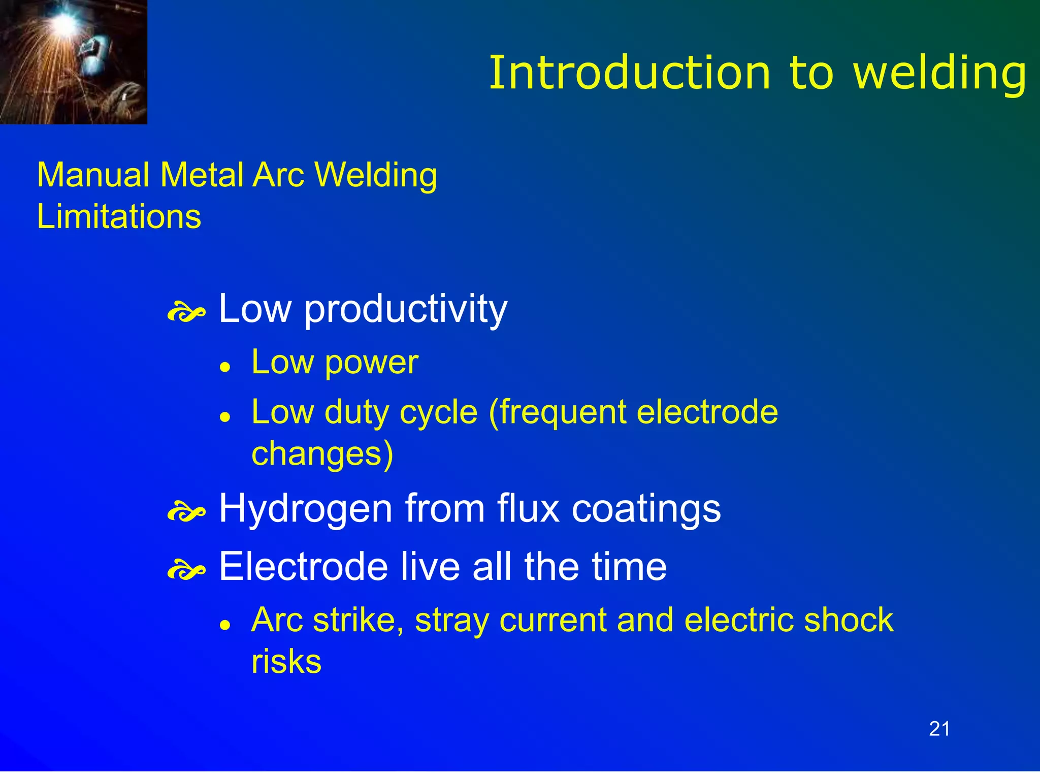 21
Manual Metal Arc Welding
Limitations
 Low productivity
 Low power
 Low duty cycle (frequent electrode
changes)
 Hydrogen from flux coatings
 Electrode live all the time
 Arc strike, stray current and electric shock
risks
Introduction to welding
 