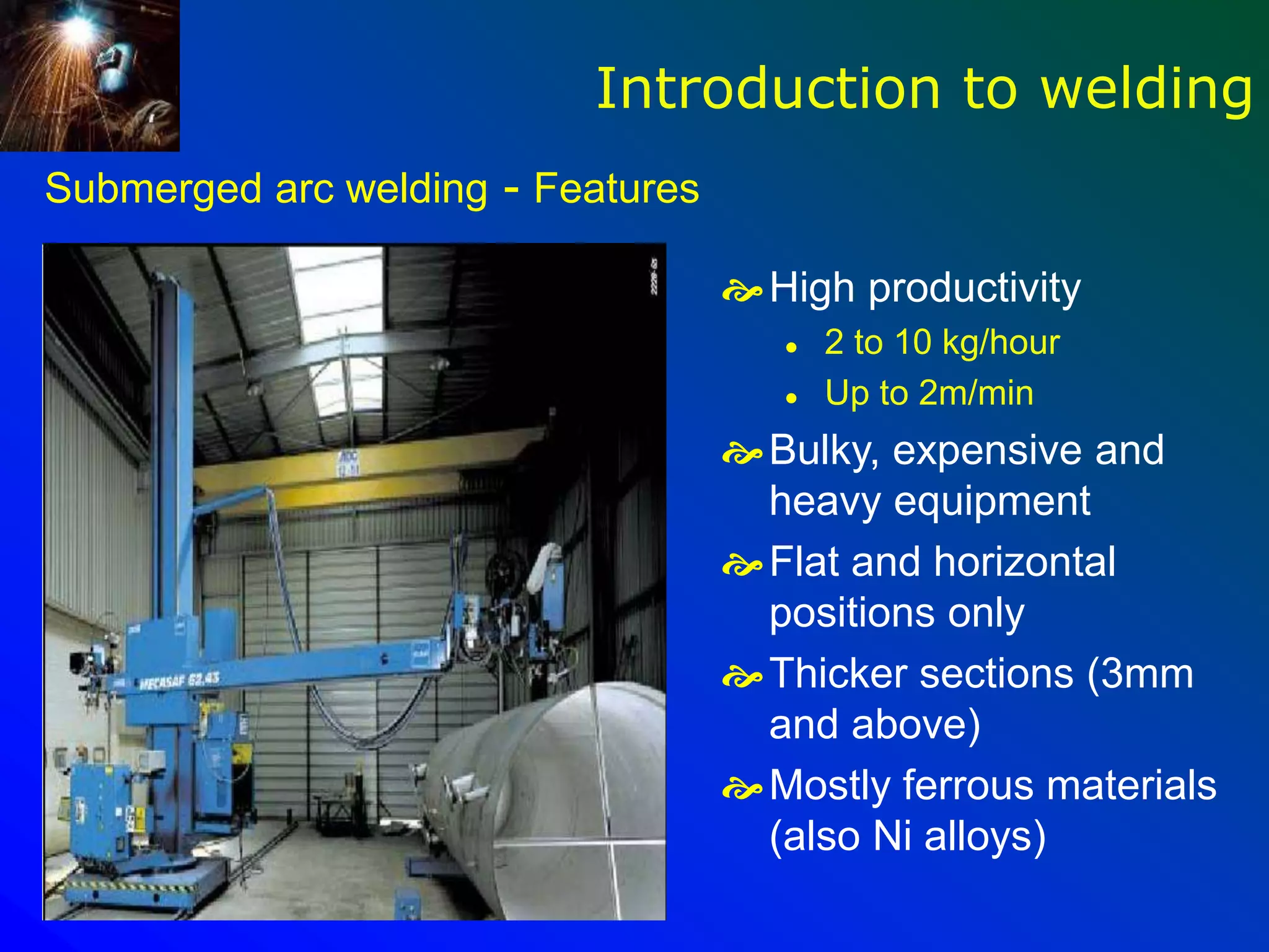 Submerged arc welding - Features
High productivity
 2 to 10 kg/hour
 Up to 2m/min
Bulky, expensive and
heavy equipment
Flat and horizontal
positions only
Thicker sections (3mm
and above)
Mostly ferrous materials
(also Ni alloys)
Introduction to welding
 