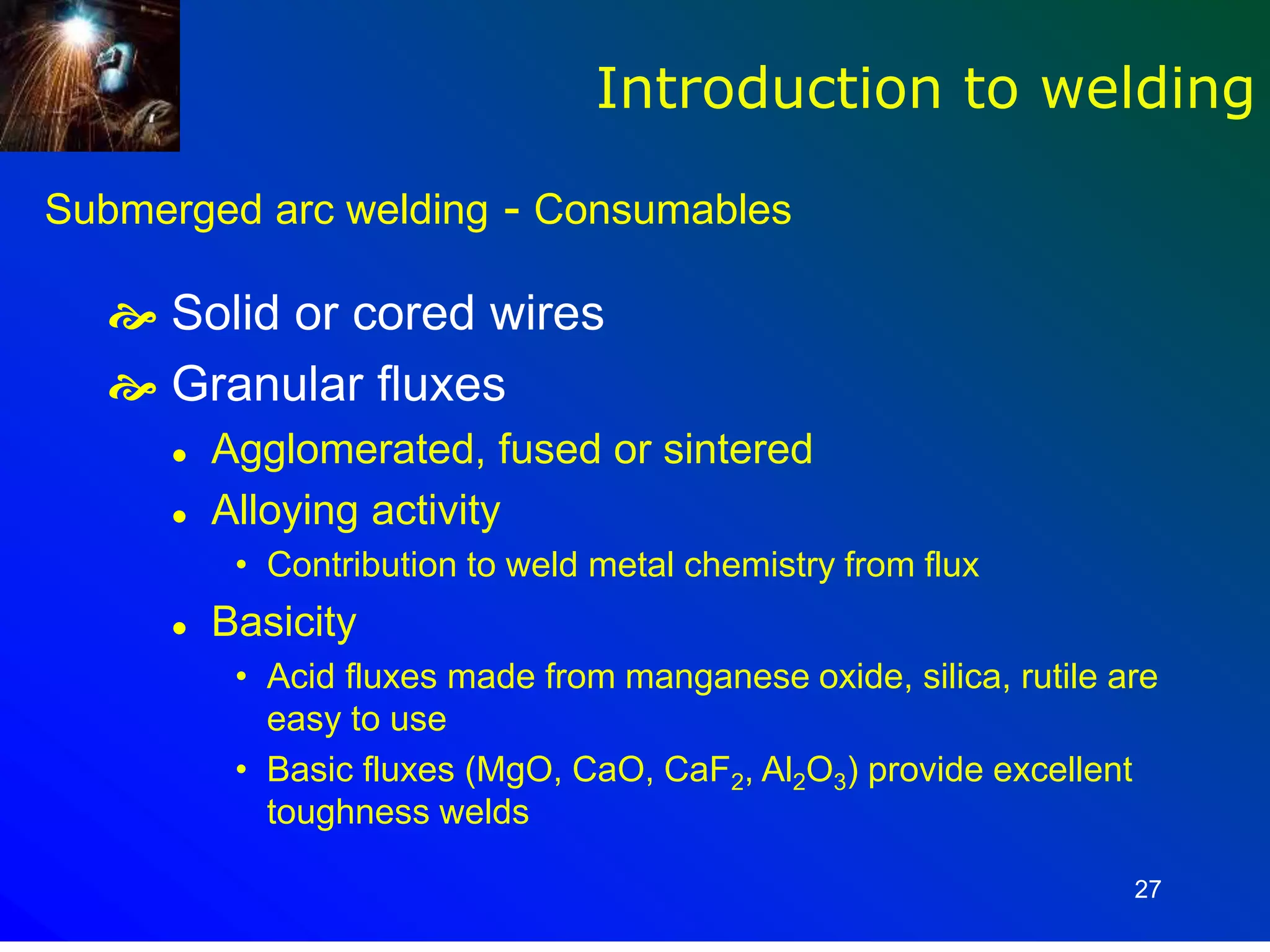 27
Submerged arc welding - Consumables
 Solid or cored wires
 Granular fluxes
 Agglomerated, fused or sintered
 Alloying activity
• Contribution to weld metal chemistry from flux
 Basicity
• Acid fluxes made from manganese oxide, silica, rutile are
easy to use
• Basic fluxes (MgO, CaO, CaF2, Al2O3) provide excellent
toughness welds
Introduction to welding
 