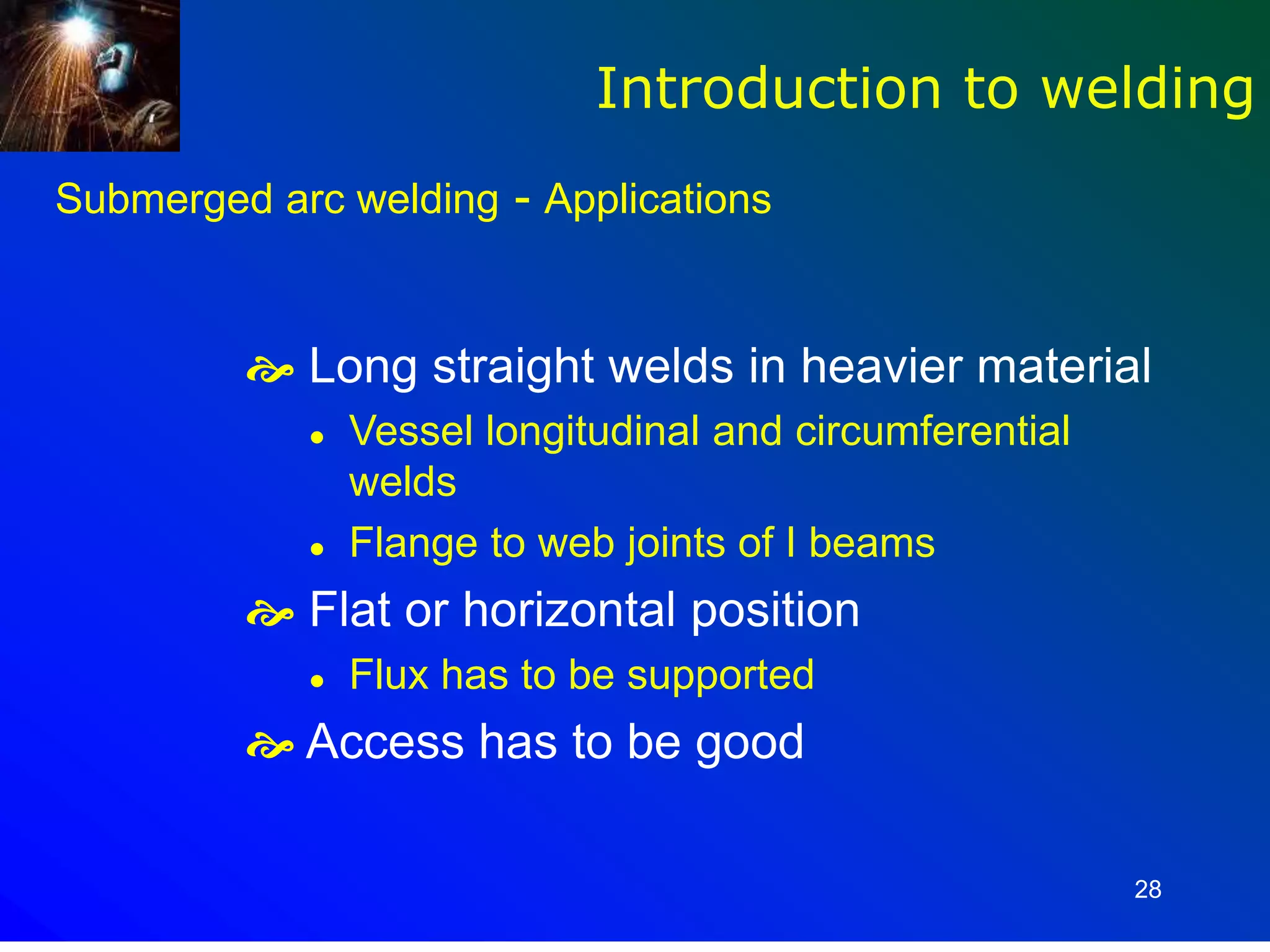 28
Submerged arc welding - Applications
 Long straight welds in heavier material
 Vessel longitudinal and circumferential
welds
 Flange to web joints of I beams
 Flat or horizontal position
 Flux has to be supported
 Access has to be good
Introduction to welding
 
