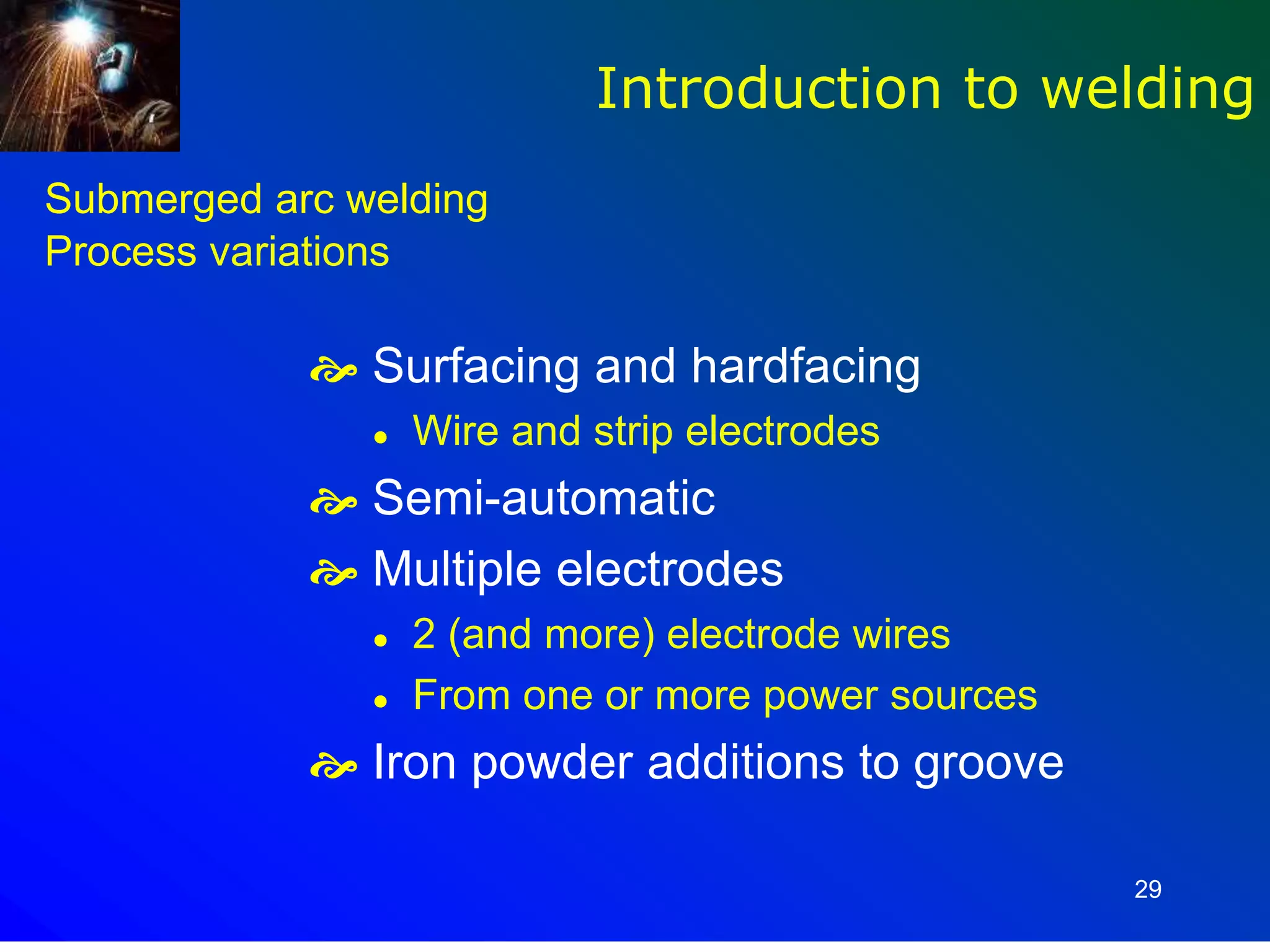29
Submerged arc welding
Process variations
 Surfacing and hardfacing
 Wire and strip electrodes
 Semi-automatic
 Multiple electrodes
 2 (and more) electrode wires
 From one or more power sources
 Iron powder additions to groove
Introduction to welding
 