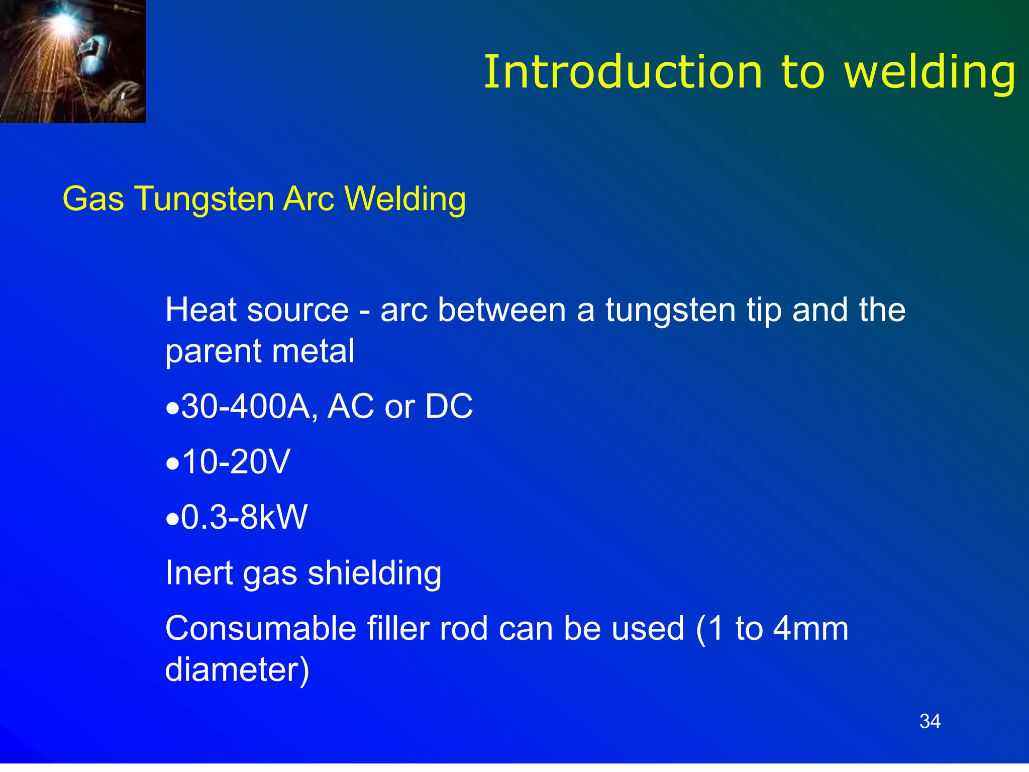 34
Gas Tungsten Arc Welding
Heat source - arc between a tungsten tip and the
parent metal
30-400A, AC or DC
10-20V
0.3-8kW
Inert gas shielding
Consumable filler rod can be used (1 to 4mm
diameter)
Introduction to welding
 