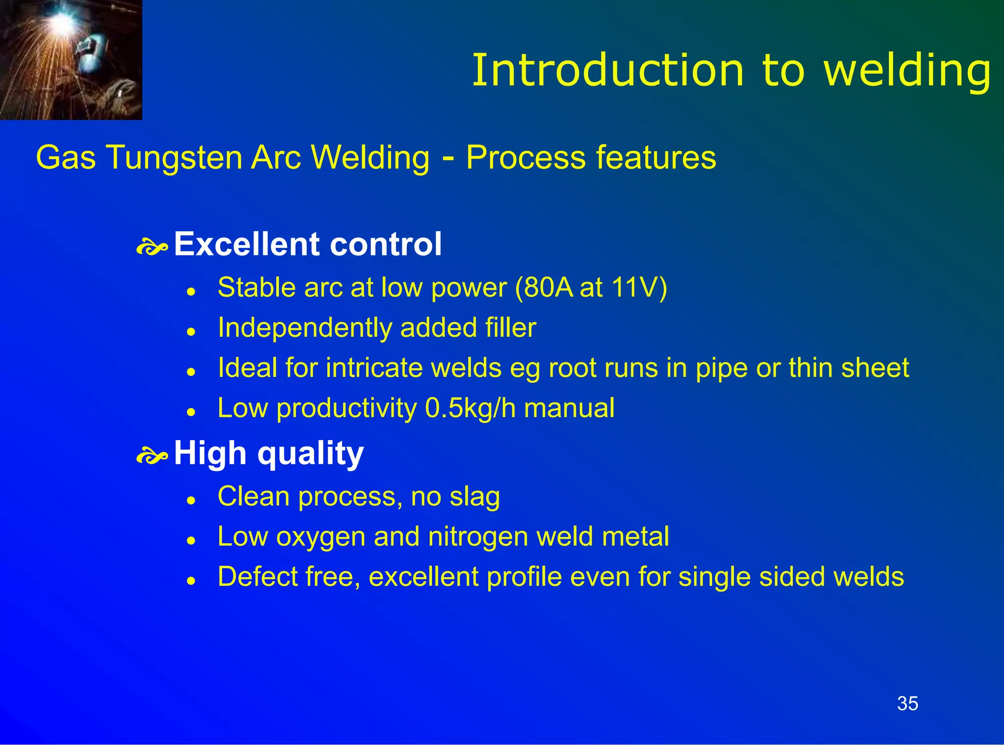 35
Gas Tungsten Arc Welding - Process features
Excellent control
 Stable arc at low power (80A at 11V)
 Independently added filler
 Ideal for intricate welds eg root runs in pipe or thin sheet
 Low productivity 0.5kg/h manual
High quality
 Clean process, no slag
 Low oxygen and nitrogen weld metal
 Defect free, excellent profile even for single sided welds
Introduction to welding
 