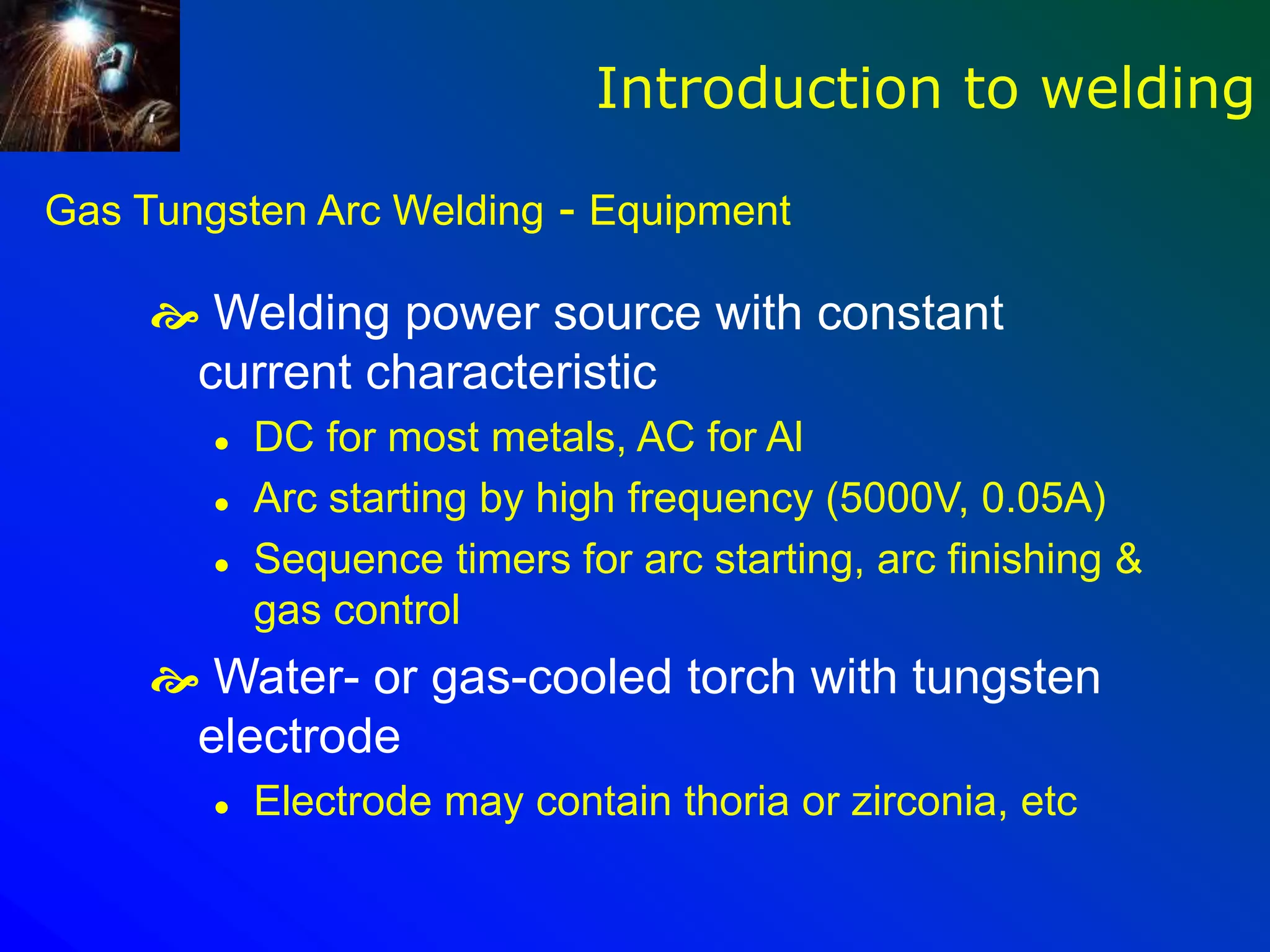 Gas Tungsten Arc Welding - Equipment
 Welding power source with constant
current characteristic
 DC for most metals, AC for Al
 Arc starting by high frequency (5000V, 0.05A)
 Sequence timers for arc starting, arc finishing &
gas control
 Water- or gas-cooled torch with tungsten
electrode
 Electrode may contain thoria or zirconia, etc
Introduction to welding
 