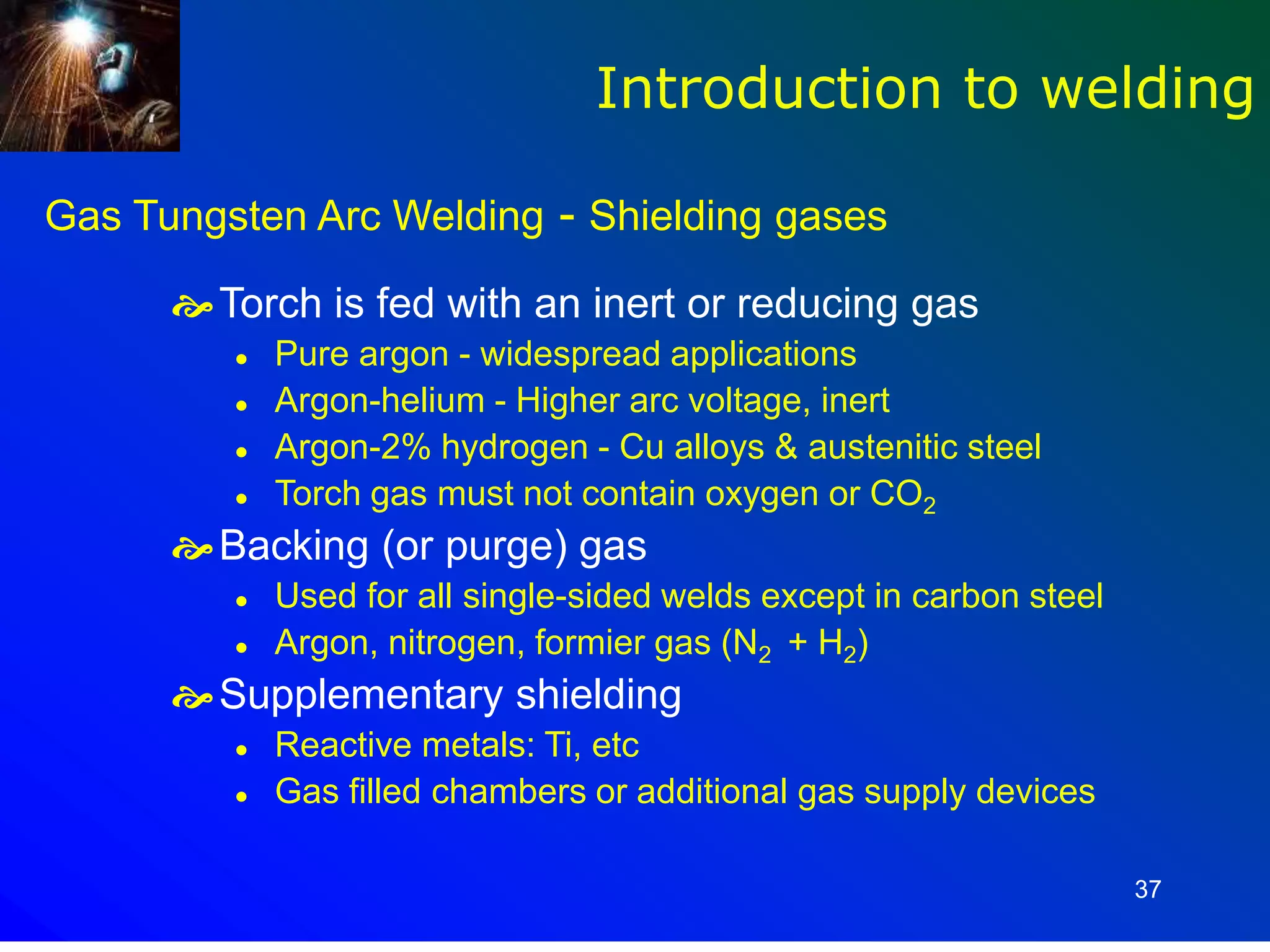 37
Gas Tungsten Arc Welding - Shielding gases
Torch is fed with an inert or reducing gas
 Pure argon - widespread applications
 Argon-helium - Higher arc voltage, inert
 Argon-2% hydrogen - Cu alloys & austenitic steel
 Torch gas must not contain oxygen or CO2
Backing (or purge) gas
 Used for all single-sided welds except in carbon steel
 Argon, nitrogen, formier gas (N2 + H2)
Supplementary shielding
 Reactive metals: Ti, etc
 Gas filled chambers or additional gas supply devices
Introduction to welding
 