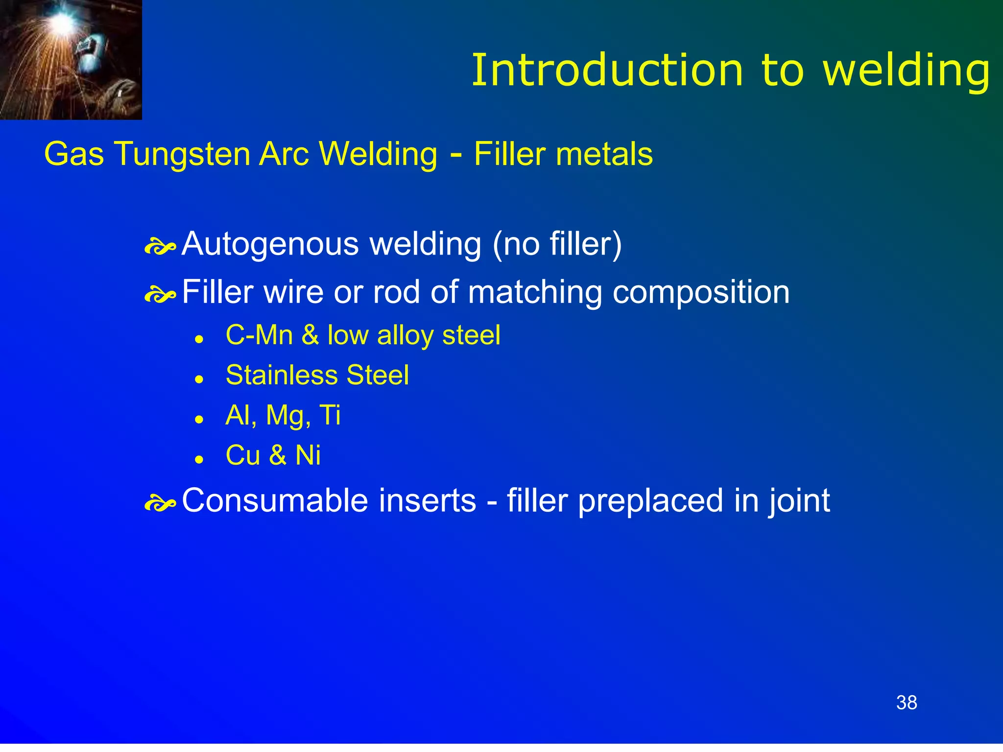 38
Gas Tungsten Arc Welding - Filler metals
Autogenous welding (no filler)
Filler wire or rod of matching composition
 C-Mn & low alloy steel
 Stainless Steel
 Al, Mg, Ti
 Cu & Ni
Consumable inserts - filler preplaced in joint
Introduction to welding
 