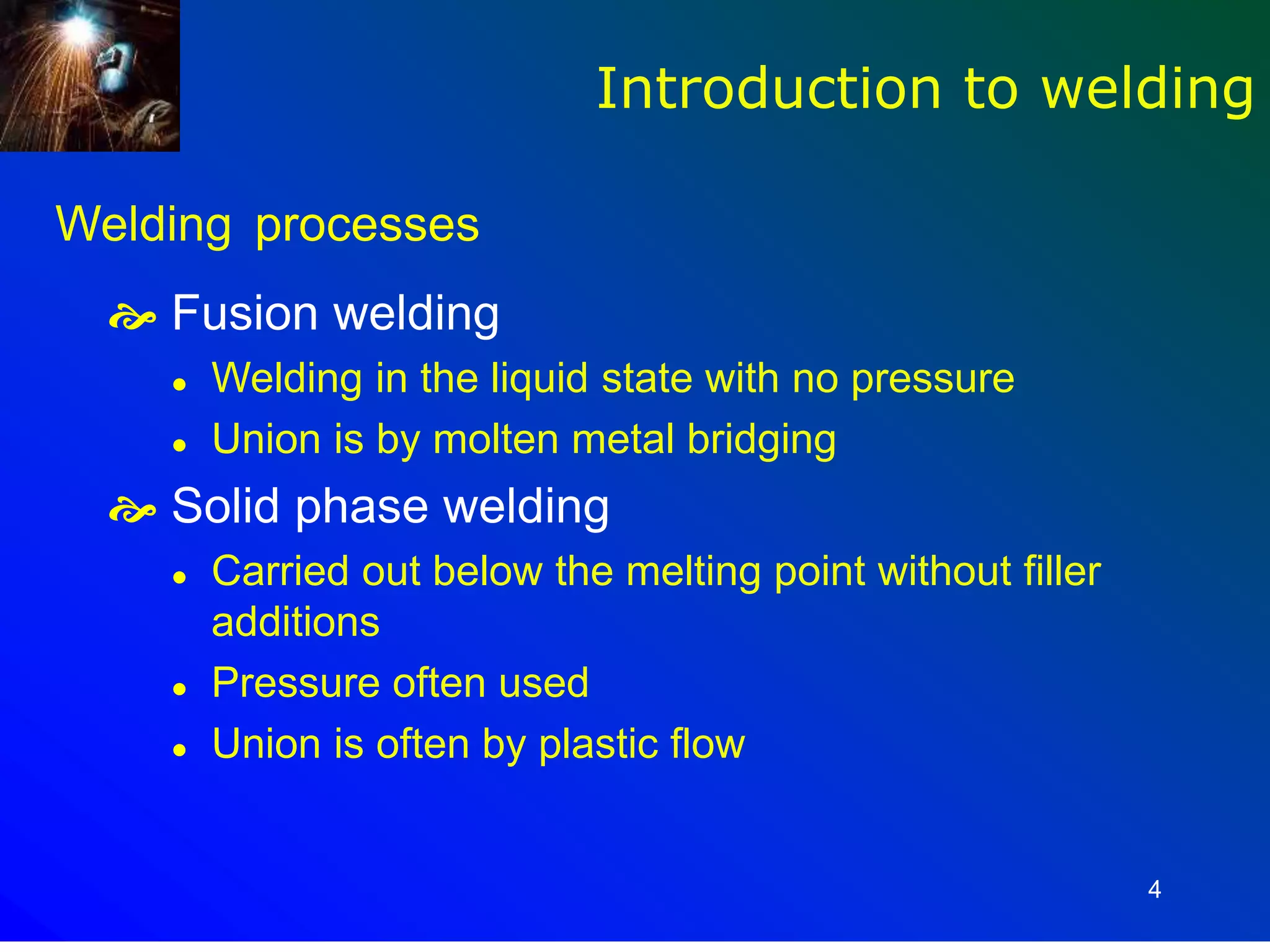 4
Welding processes
 Fusion welding
 Welding in the liquid state with no pressure
 Union is by molten metal bridging
 Solid phase welding
 Carried out below the melting point without filler
additions
 Pressure often used
 Union is often by plastic flow
Introduction to welding
 