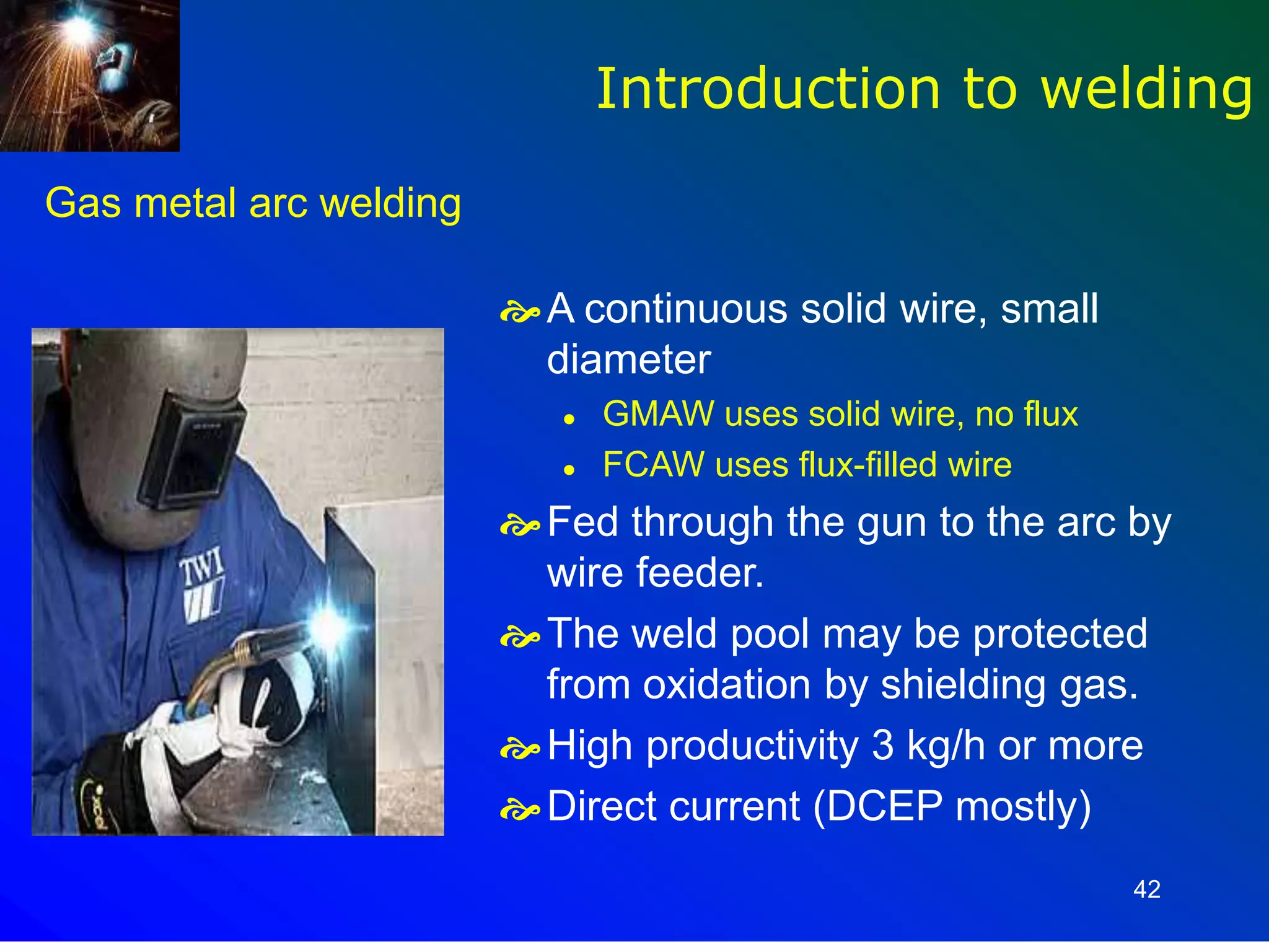 42
Gas metal arc welding
A continuous solid wire, small
diameter
 GMAW uses solid wire, no flux
 FCAW uses flux-filled wire
Fed through the gun to the arc by
wire feeder.
The weld pool may be protected
from oxidation by shielding gas.
High productivity 3 kg/h or more
Direct current (DCEP mostly)
Introduction to welding
 