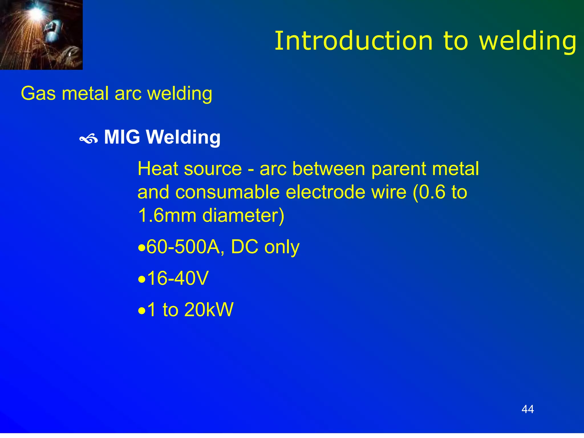 44
 MIG Welding
Heat source - arc between parent metal
and consumable electrode wire (0.6 to
1.6mm diameter)
60-500A, DC only
16-40V
1 to 20kW
Introduction to welding
Gas metal arc welding
 
