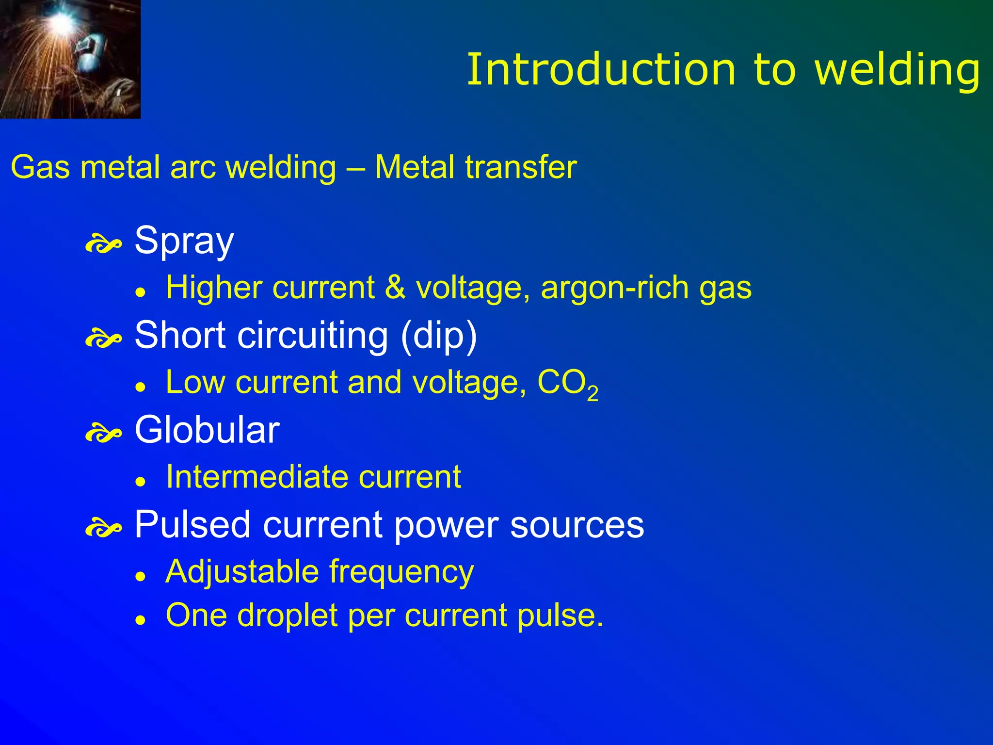 Gas metal arc welding – Metal transfer
 Spray
 Higher current & voltage, argon-rich gas
 Short circuiting (dip)
 Low current and voltage, CO2
 Globular
 Intermediate current
 Pulsed current power sources
 Adjustable frequency
 One droplet per current pulse.
Introduction to welding
 