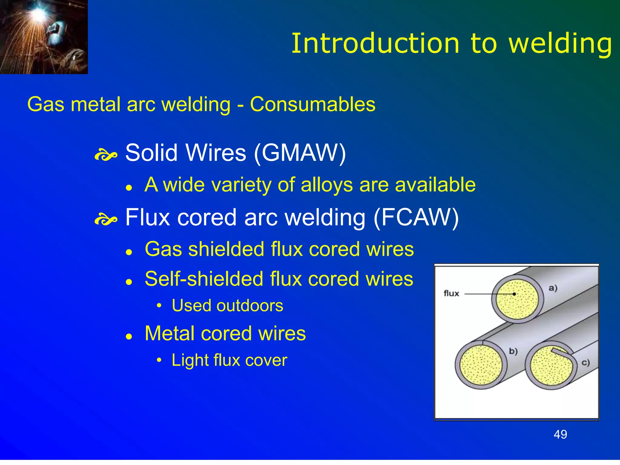 49
Gas metal arc welding - Consumables
 Solid Wires (GMAW)
 A wide variety of alloys are available
 Flux cored arc welding (FCAW)
 Gas shielded flux cored wires
 Self-shielded flux cored wires
• Used outdoors
 Metal cored wires
• Light flux cover
Introduction to welding
 