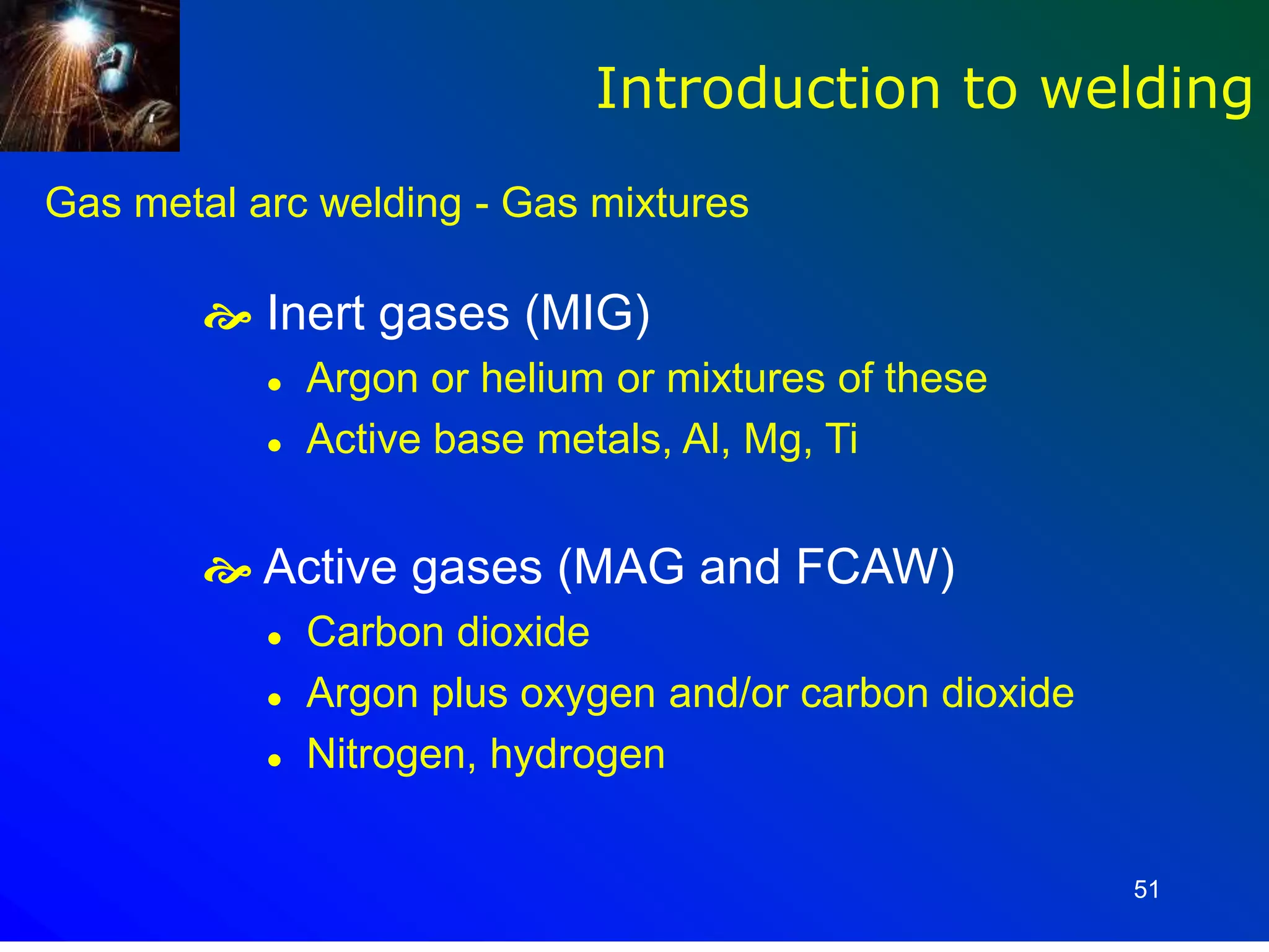 51
Gas metal arc welding - Gas mixtures
 Inert gases (MIG)
 Argon or helium or mixtures of these
 Active base metals, Al, Mg, Ti
 Active gases (MAG and FCAW)
 Carbon dioxide
 Argon plus oxygen and/or carbon dioxide
 Nitrogen, hydrogen
Introduction to welding
 