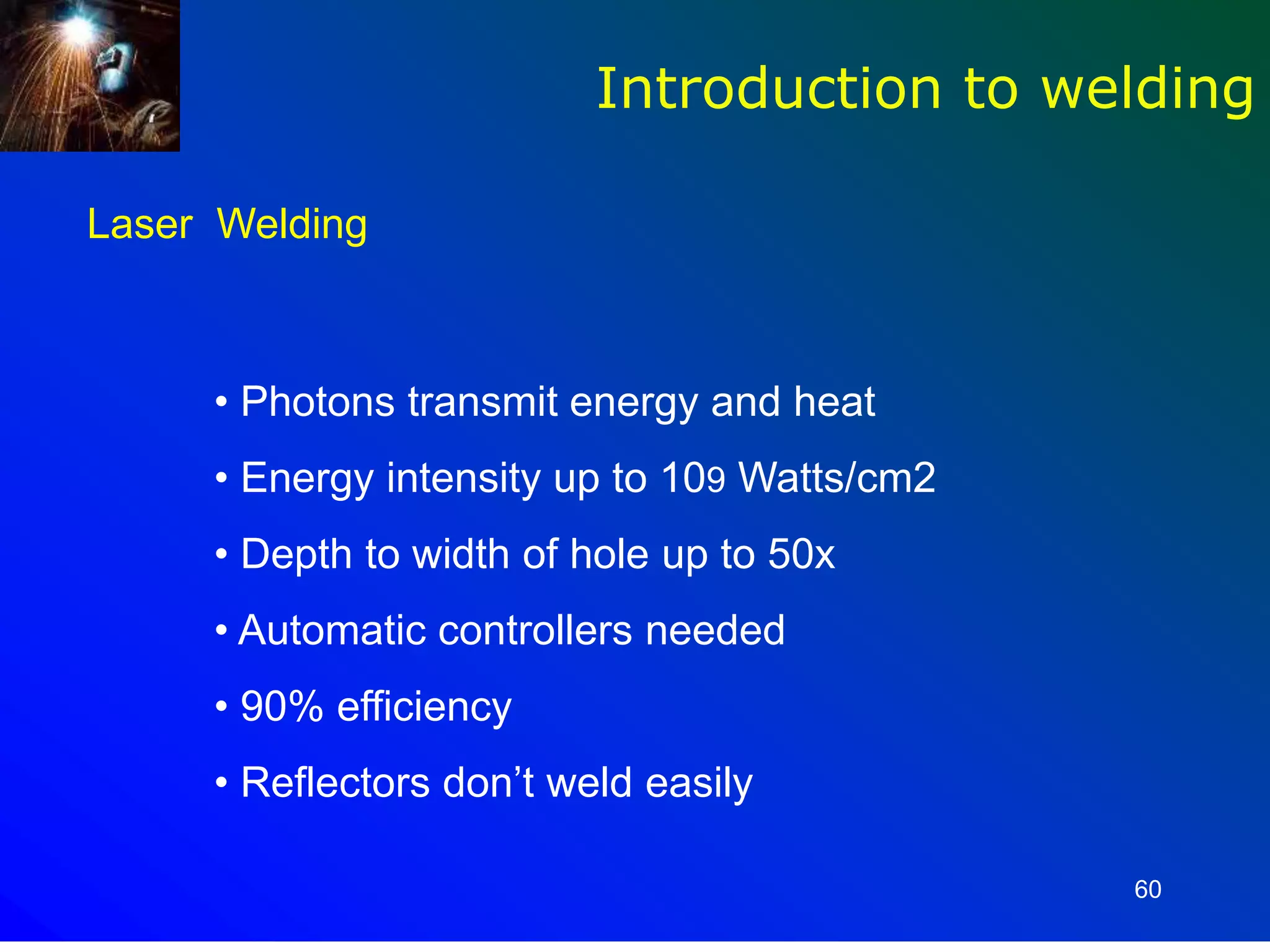 60
Introduction to welding
Laser Welding
• Photons transmit energy and heat
• Energy intensity up to 109 Watts/cm2
• Depth to width of hole up to 50x
• Automatic controllers needed
• 90% efficiency
• Reflectors don’t weld easily
 