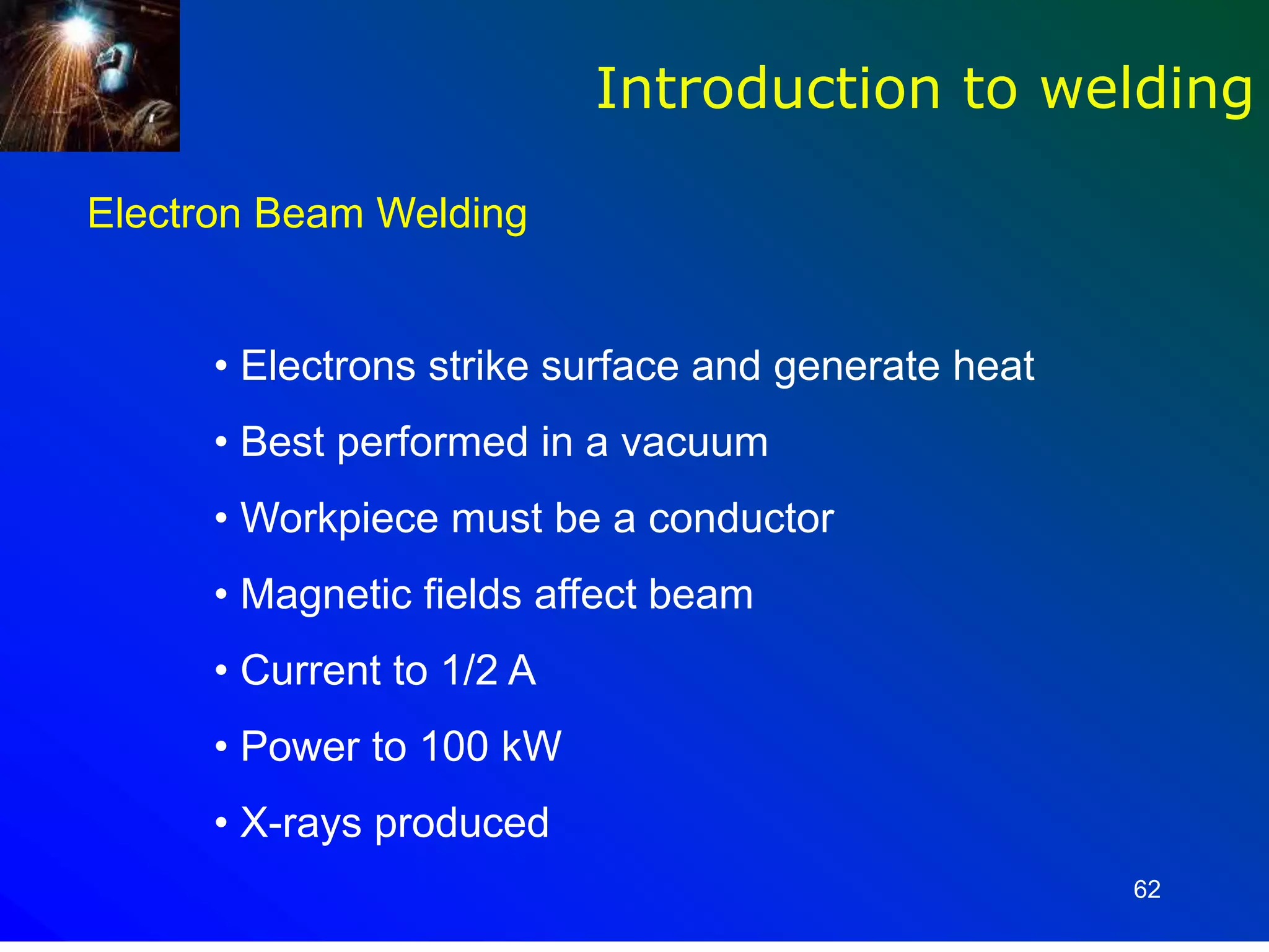 62
Introduction to welding
Electron Beam Welding
• Electrons strike surface and generate heat
• Best performed in a vacuum
• Workpiece must be a conductor
• Magnetic fields affect beam
• Current to 1/2 A
• Power to 100 kW
• X-rays produced
 