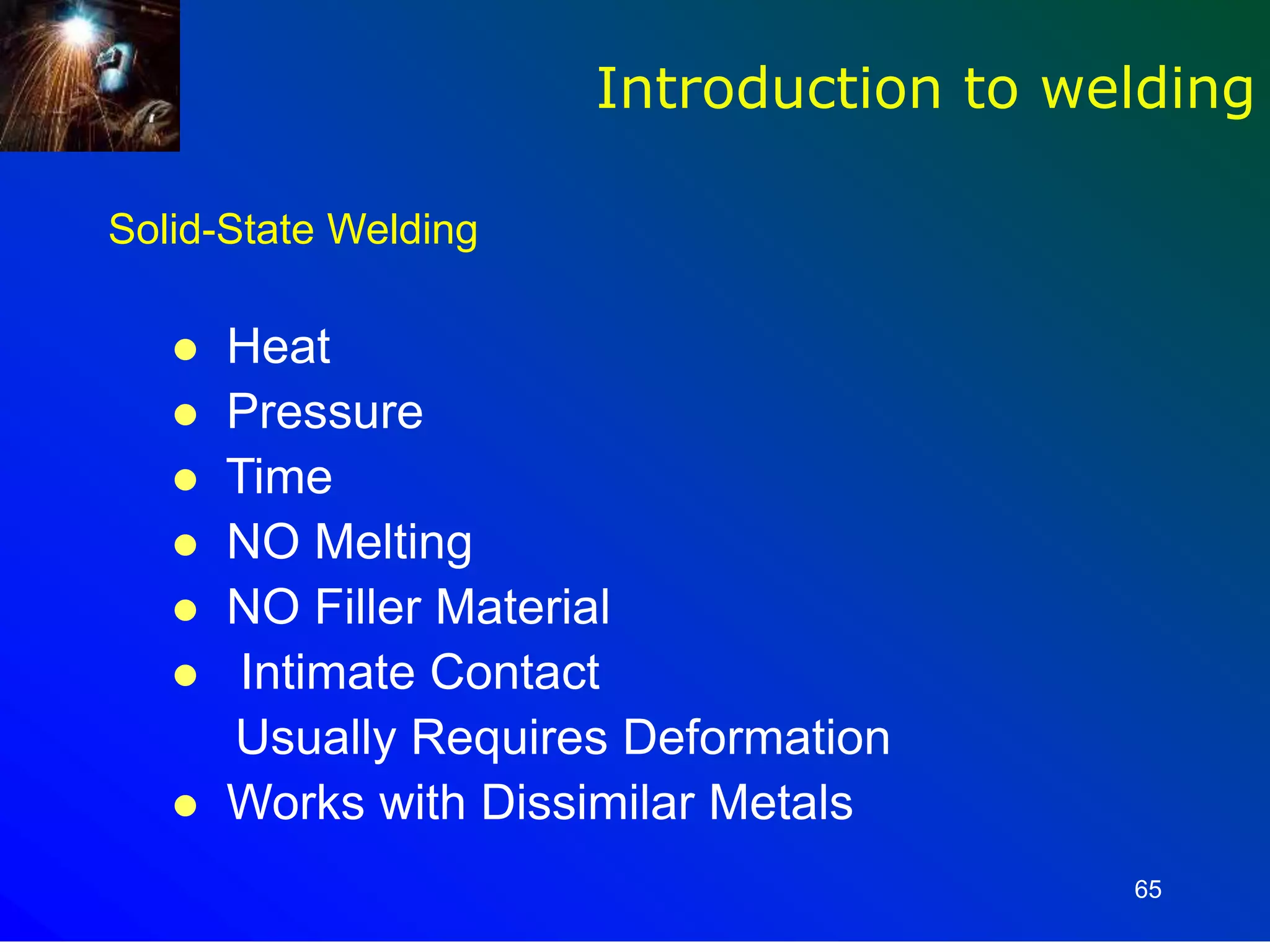 65
Introduction to welding
Solid-State Welding
 Heat
 Pressure
 Time
 NO Melting
 NO Filler Material
 Intimate Contact
Usually Requires Deformation
 Works with Dissimilar Metals
 