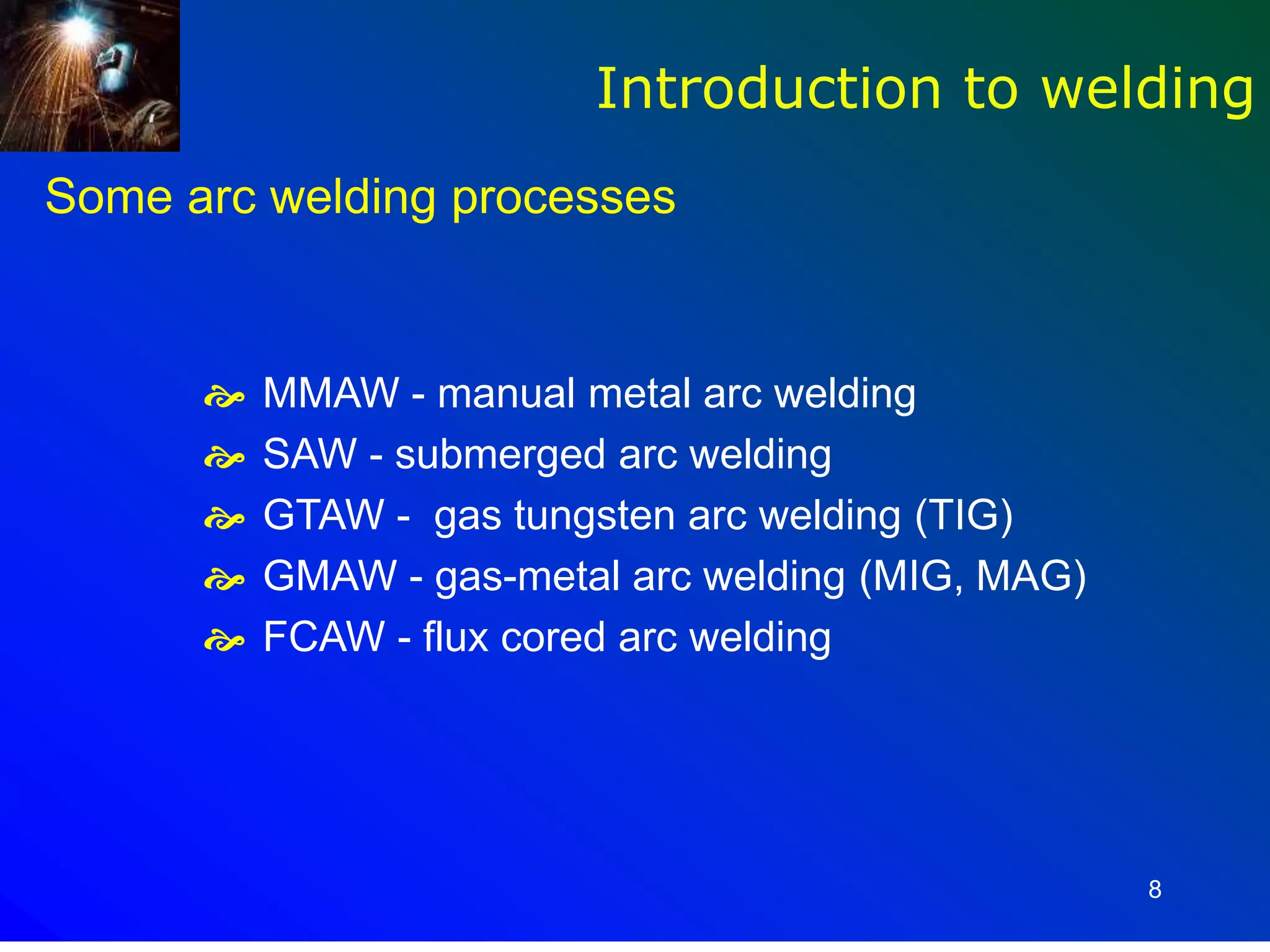8
Some arc welding processes
 MMAW - manual metal arc welding
 SAW - submerged arc welding
 GTAW - gas tungsten arc welding (TIG)
 GMAW - gas-metal arc welding (MIG, MAG)
 FCAW - flux cored arc welding
Introduction to welding
 