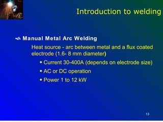 Introduction to welding


 Manual Metal Arc Welding
     Heat source - arc between metal and a flux coated
     electrode (1.6- 8 mm diameter)
        • Current 30-400A (depends on electrode size)
        • AC or DC operation
        • Power 1 to 12 kW




                                                   13
 