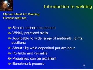 Introduction to welding
Manual Metal Arc Welding
Process features


    Simple portable equipment
    Widely practiced skills
    Applicable to wide range of materials, joints,
    positions
    About 1kg weld deposited per arc-hour
    Portable and versatile
    Properties can be excellent
    Benchmark process                             16
 