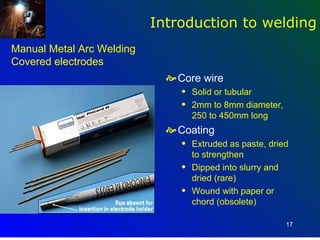 Introduction to welding
Manual Metal Arc Welding
Covered electrodes
                              Core wire
                                q   Solid or tubular
                                q   2mm to 8mm diameter,
                                    250 to 450mm long
                              Coating
                                q   Extruded as paste, dried
                                    to strengthen
                                q   Dipped into slurry and
                                    dried (rare)
                                q   Wound with paper or
                                    chord (obsolete)

                                                           17
 