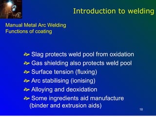Introduction to welding
Manual Metal Arc Welding
Functions of coating



        Slag protects weld pool from oxidation
        Gas shielding also protects weld pool
        Surface tension (fluxing)
        Arc stabilising (ionising)
        Alloying and deoxidation
        Some ingredients aid manufacture
        (binder and extrusion aids)               18
 