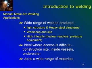 Introduction to welding
Manual Metal Arc Welding
Applications
           Wide range of welded products:
             q   light structure & Heavy steel structures
             q   Workshop and site
             q   High integrity (nuclear reactors, pressure
                 equipment)
           Ideal where access is difficult -
           construction site, inside vessels,
           underwater
           Joins a wide range of materials
                                                              20
 
