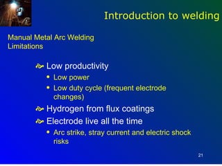 Introduction to welding

Manual Metal Arc Welding
Limitations

        Low productivity
          q   Low power
          q   Low duty cycle (frequent electrode
              changes)
        Hydrogen from flux coatings
        Electrode live all the time
          q   Arc strike, stray current and electric shock
              risks
                                                             21
 