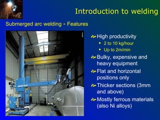 Introduction to welding
Submerged arc welding - Features

                                    High productivity
                                      q   2 to 10 kg/hour
                                      q   Up to 2m/min
                                    Bulky, expensive and
                                     heavy equipment
                                    Flat and horizontal
                                     positions only
                                    Thicker sections (3mm
                                     and above)
                                    Mostly ferrous materials
                                     (also Ni alloys)
 